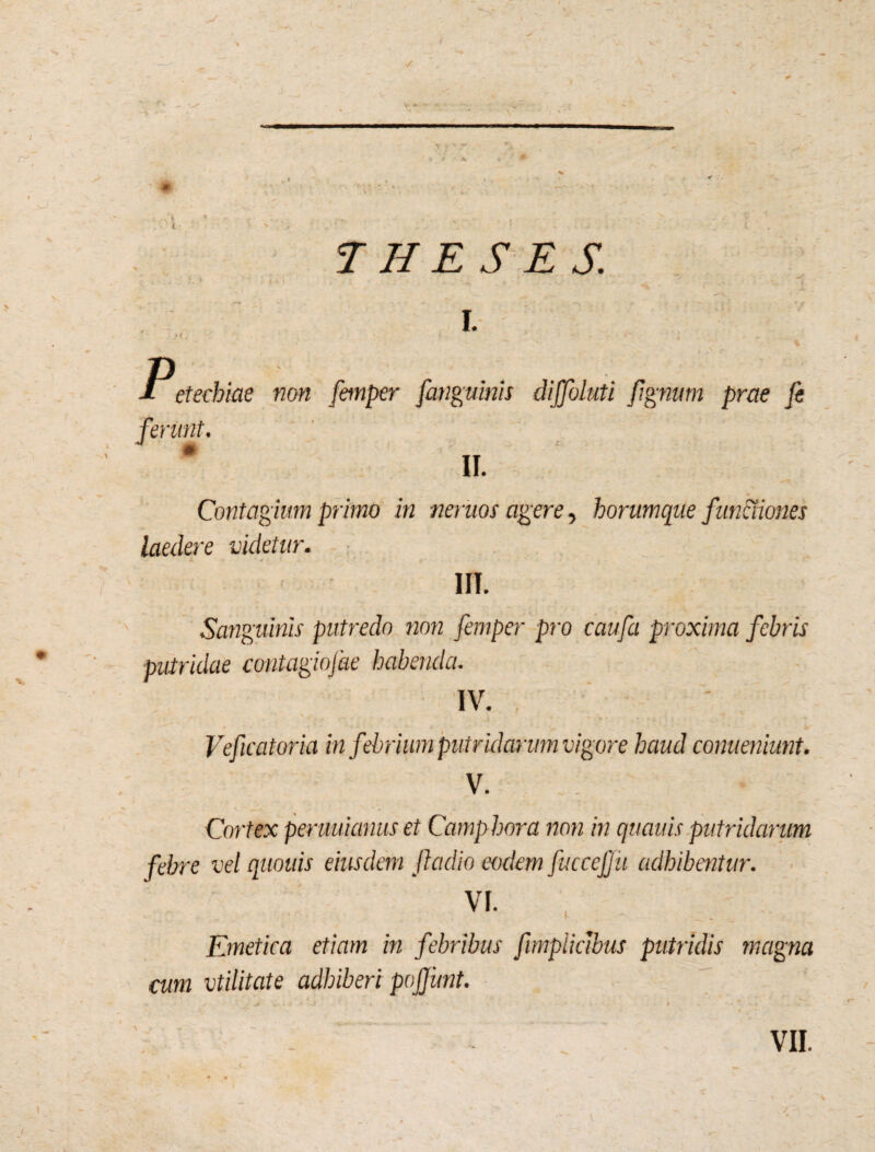 V y V - ' — Y • ' % — - - <■ \ . i V I. p etechiae non femper [anguinis diffoluti Jignurn prae fe ferunt. II. Contagium primo in neruos agere, horumque functiones laedere videtur. IIT. Sanguinis putredo non femper pro caufa proxima febris putridae contagiofae habenda. IV. , Veficatoria in f 'ebrium putridarum vigore haud conueniunt. V. Cortex peruuianus et Camp hora non in quauis putridarum febre vel quouis eiusdem ftadio eodem fuceejju adhibentur. vi. , Emetica etiam in febribus fimpliclbus putridis magna cum vtilitate adhiberi pojjunt. *• - • • * • « 'V ' * * J ' S * * , •' * .* I VII. I