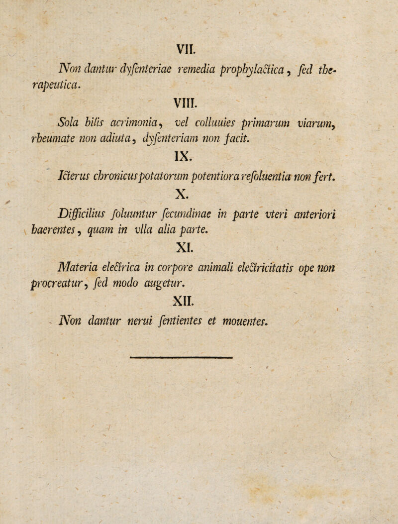 VII. Non dantur dyfenteriae remedia prophyla&ica, fed the¬ rapeutica. VIII. Sola hilis acrimonia, vel colluuies primarum viarum, rheumate non adiuta, dyfenteriam non facit. IX. Merus chronicus potatorum potentiora refoluentia non fert. X. 'jr- Difficilius foluuntur fecundinae in parte vteri anteriori haerentes, gwam in vlla alia parte. XI. Materia electrica in corpore animali elearicitatis ope non procreatur, fed modo augetur. XII. * - . ■? * 1 IVbtt dantur nerui fentientes et mouentes.