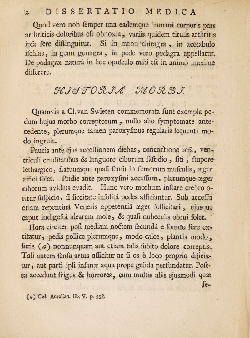 4* Quod vero non femper una eademque humani corporis pars arthriticis doloribus eft obnoxia, variis quidem titulis arthritis jpfa fere diftinguitur, Si in manu chiragra , in acetabulo ifchias, in genu gonagra, in pede vero podagra appellatur. De podagrae natura in hoc opufculo mihi efl in animo maxime dilTerere. 'f SKJef TOStJj: M0315SJ. Quamvis a Cl. van Swieten commemorata funt exempla pe» dum hujus morbo correptorum , nullo alio fymptomate ante¬ cedente, plerumque tamen paroxyfmus regularis fequenti mo¬ do ingruit. Paucis ante ejus acceflionem diebus, conco&ione laefA, ven¬ triculi cruditatibus & languore ciborum faftidio , fiti, ftupore lethargico, flatuumque quali fenfu in femorum mufculis, aeger affici folet. Pridie ante paroxyfmi accefliim, plerumque aeger ciborum avidius evadit. Hunc vero morbum inflare crebro o- ritur fulpicio» 11 ficcitate infoliti pedes afficiantur. Sub acceffu etiam repentind Veneris appetentia aeger follicitari, ejusque caput indigelU idearum mole, & quafi nubeculis obrui folet. Hora circiter poft mediam no&em fecundd e fomifo fere ex¬ citatur , pedis pollice plerumque, modo calce, plantis modo, furis (<?) nonnunquam aut etiam talis fubito dolore correptis. Tali autem lenfu artus afficitur ac fi os e loco proprio dijicia- tur, aut parti ipfi infanae aqua prope gelida perfundatur. Poft- ea accedunt frigus & horrores, eum multis aliis ejusmodi quae fe- (a) Csel. Aurelian. lib. V. p. 5