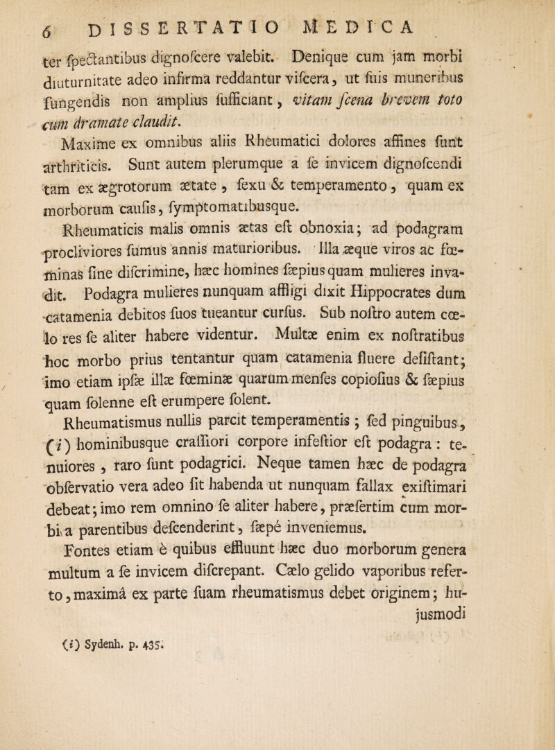 ter foedantibus dignofeere valebit. Denique cum jam morbi diuturnitate adeo infirma reddantur vifcera, ut fuis muneribus fungendis non amplius fufficiant, vitam fcena brevem toto cum dramate claudit. Maxime ex omnibus aliis Rheumatici dolores affines funt arthriticis. Sunt autem plerumque a fe invicem dignofeendi tam ex aegrotorum aetate , fexu & temperamento, quam ex morborum caulis, fymptomatibusque. Rheumaticis malis omnis aetas eft obnoxia; ad podagram procliviores fumus annis maturioribus. Illa aeque viros aC foe- minas fine diferimine, haec homines faepius quam mulieres inva¬ dit. Podagra mulieres nunquam affligi dixit Hippocrates dum -catamenia debitos fuos tueantur curfus. Sub noftro autem coe¬ lo res fe aliter habere videntur. Multae enim ex noftratibus hoc morbo prius tentantur quam catamenia fluere defiftant; imo etiam lpfae illae fceminae quarum menfes copiofius & faepius quam folenne eft erumpere folent. Rheumatismus nullis parcit temperamentis; fed pinguibus, (i) hominibusque cralflori corpore infeftior eft podagra : te¬ nuiores , raro funt podagrici. Neque tamen haec de podagra obfervatio vera adeo fit habenda ut nunquam fallax exiftimari debeat; imo rem omnino fe aliter habere, praefertim cum mor¬ bi a parentibus defeenderint, faepe inveniemus. Fontes etiam e quibus effluunt haec duo morborum genera multum a fe invicem diferepant. Caelo gelido vaporibus refer¬ to , maxima ex parte fuam rheumatismus debet originem; hu¬ jusmodi (I) Sydenh. p. 435»