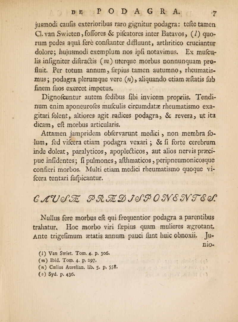 •? jusmodi caulis exterioribus raro gignitur podagra: tefte tamen Cl.van Swieten,foffores & pifcatores inter Batavos, (/) quo¬ rum pedes aqua fere conftanter diffluunt, arthritico cruciantur dolore; hujusmodi exemplum nos ipfi notavimus. Ex mufcil¬ lis infigniter diftraclis ( m ) uterque morbus nonnunquam pro¬ fluit. Per totum annum, fepius tamen autumno, rheumatis¬ mus ; podagra plerumque vere («), aliquando etiam te fiatis fub finem fuos exercet impetus. Dignofcuntur autem fedibus fibi invicem propriis. Tendi- 9 * num enim aponeurofes mufculis circumdatae rheumatismo exa¬ gitari folent, altiores agit radices podagra, & revera, ut ita dicam, eft morbus articularis. Attamen jampridem oblervarunt medici, non membra fo- lum, fed vifcera etiam podagra vexari; & fi forte cerebrum inde doleat, paralyticos, apoplefticos, aut alios nervis praeci¬ pue infidentes; fi pulmones, afthmaticos, peripneumonicosque confieri morbos. Multi etiam medici rheumatismo quoque vi¬ fcera tentari fuipicantur. GjtVoPSE $>&SE%)jQf$>03V<S5VT8Q/: Nullus fere morbus eft qui frequentior podagra a parentibus trahatur. Hoc morbo viri faepius quam mulieres aegrotant. Ante trigefimum aetatis annum pauci funt huic obnoxii. Ju¬ nio- # {/) Van Swiet. Tom. 4. p. 306. (m) Ibid. Tom. 4. p. 297. ' (n) Caelius Aurelian. lib. 5. p» 55&> (0) Syd. p. 436.