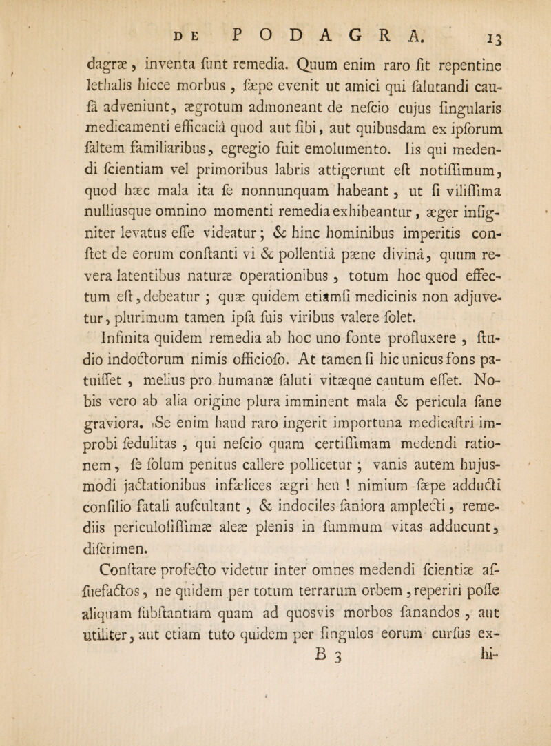 dagrae, inventa funt remedia. Quum enim raro fit repentine lethalis hicce morbus, faepe evenit ut amici qui falutandi cau- fa adveniunt, aegrotum admoneant de nefeio cujus fingularis medicamenti efficacid quod aut fibi, aut quibusdam ex ipforum faltem familiaribus, egregio fuit emolumento. Iis qui meden¬ di fcientiam vel primoribus labris attigerunt eft notiflimum, quod haec mala ita fe nonnunquam habeant, ut fi viliflima nulliusque omnino momenti remedia exhibeantur, aeger infig- niter levatus elfe videatur; & hinc hominibus imperitis con¬ fiet de eorum conftanti vi & pollentia paene divina, quum re¬ vera latentibus naturae operationibus, totum hoc quod effec¬ tum eft,debeatur ; quae quidem etiamli medicinis non adjuve¬ tur, plurimum tamen ipfa fuis viribus valere folet. Infinita quidem remedia ab hoc uno fonte profluxere , Au¬ dio indoftorum nimis offidofo. At tamen fi hic unicus fons pa- tuiflet , melius pro humanae faluti vitaeque cautum elfet. No¬ bis vero ab alia origine plura imminent mala & pericula fane graviora. *Se enim haud raro ingerit importuna medicaftri im¬ probi fedulitas , qui nefeio quam certiflimam medendi ratio¬ nem , fe folum penitus callere pollicetur ; vanis autem hujus¬ modi ja&ationibus infelices aegri heu ! nimium faepe adduefi confilio fatali aufcultant , & indociles faniora amplefti, reme¬ diis periculoliflimae aleae plenis in fummum vitas adducunt, diferimen. Conflare profe&o videtur inter omnes medendi fcientiae af- fuefa&os, ne quidem per totum terrarum orbem , reperin polle aliquam fubfiantiam quam ad quosvis morbos fanandos, aut utiliter, aut etiam tuto quidem per fingulos eorum curfus ex- B 3 hi-