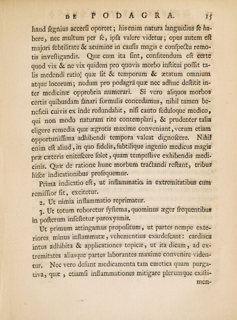 haud fegnius accerfi oportet; his enim natura languidius fe ha¬ bere, nec multum per fe, ipfa valere videtur; opus autem eft majori fubtilitate & acumine in caulis magis e conlpedtu remo¬ tis inveftigandis. Quae cum ita fint, confitendum eft certe quod vix & ne vix quidem pro quovis morbo inftitui poflit ta¬ lis medendi ratioj quae lit & temporum & aetatum omnium atque locorum; nedum pro podagra quae nec adhuc deftitit in¬ ter medicinae opprobria numerari. Si vero aliquos morbos certis quibusdam fanari formulis concedamus, nihil tamen be¬ neficii cuivis ex inde redundabit, nili cauto feduloque medico, qui non modo naturam rite contemplari, & prudenter talia eligere remedia quae aegrotis maxime conveniant, verum etiam opportuniflima adhibendi tempora valeat dignofcere. Nihil enim eft aliud,in quo fidelis,fubtilique ingenio medicus magis prae caeteris enitefcere folet, quam tempeftive exhibendis medi¬ cinis. Quse de ratione hunc morbum tradlandi reftant, tribus hifce indicationibus profequemur. Prima indicatio eft, ut inflammatio, in extremitatibus cum remiffior fit, excitetur. 2. Ut nimia inflammatio reprimatur. 3. Ut totum roboretur fyftema, quominus aeger frequentibus in pofterum infeftetur paroxysmis. Ut primum attingamus propofitum, ut partes nempe exte¬ riores minus inflammate, vehementius exardefcant: cardiaca intus adhibita & applicationes topicse, ut ita dicam, ad ex¬ tremitates aliasque partes laborantes maxime convenire viden¬ tur. Nec vero defunt medicamenta tam emetica quam purga¬ tiva, quae , etiamfi inflammationes mitigare plerumque exifti- men-