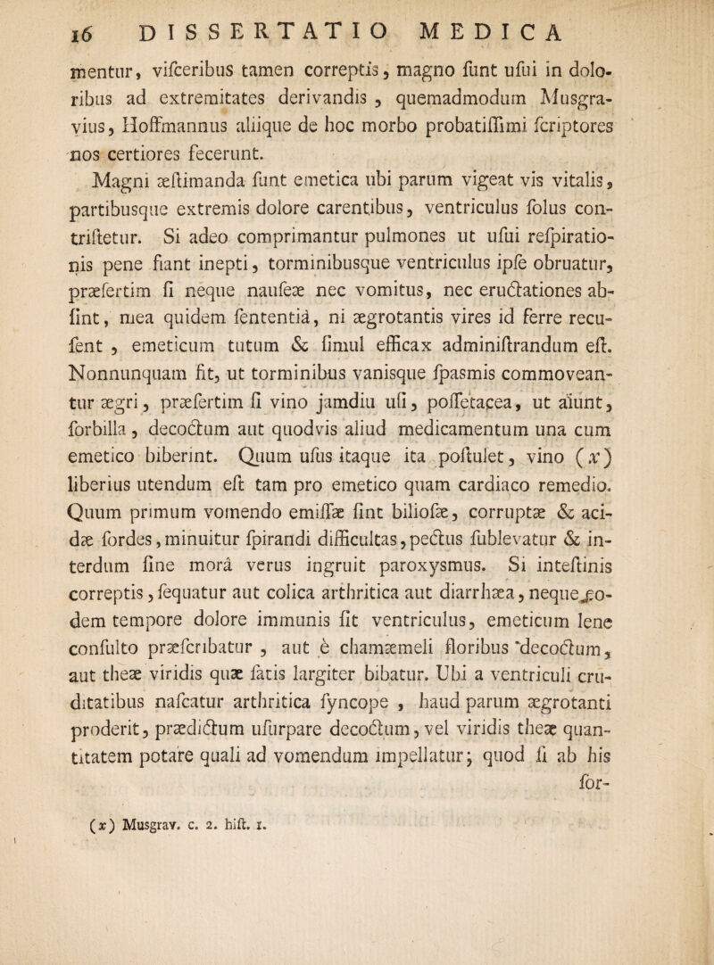 mentur, vifceribus tamen correptis, magno funt ufui in dolo¬ ribus ad extremitates derivandis , quemadmodum Musgra- vius, Hoffmannus aliique de hoc morbo probatiflimi fcriptores nos certiores fecerunt. Magni se (limanda funt emetica ubi parum vigeat vis vitalis, partibusque extremis dolore carentibus, ventriculus folus con- triftetur. Si adeo comprimantur pulmones ut ufui refpiratio- nis pene fiant inepti, torminibusque ventriculus ipfe obruatur, praefertim (i neque naufeae nec vomitus, nec erudationes ab- fint, mea quidem fententid, ni aegrotantis vires id ferre recu- fent , emeticum tutum & fimul efficax adminiffrandum eft. Nonnunquam fit, ut torminibus vanisque fpasmis commovean- tur aegri, praefertim li vino jamdiu ufi, poffetacea, ut alunt, forbilla, decodum aut quodvis aliud medicamentum una cum emetico biberint. Quum ufus itaque ita poffulet, vino (x) liberius utendum eft tam pro emetico quam cardiaco remedio. Quum primum vomendo emiffae fint biliofie, corruptae & aci¬ dae fordes,minuitur fpirandi difficultas, pedus fublevatur & in¬ terdum fine mora verus ingruit paroxysmus. Si inteffinis e c . correptis ,fequatur aut colica arthritica aut diarrhaea, nequejeo- dem tempore dolore immunis fit ventriculus, emeticum lene confulto praefcnbatur , aut e chamaemeli floribus 'decodum, aut theae viridis quae latis largiter bibatur. Ubi a ventriculi cru¬ ditatibus nafcatur arthritica fyncope , haud parum aegrotanti proderit, praedidum ufurpare decodum, vel viridis theae quan¬ titatem potare quali ad vomendum impellatur; quod fi ab his for- (#) Musgrav. c. 2. hift. 1.