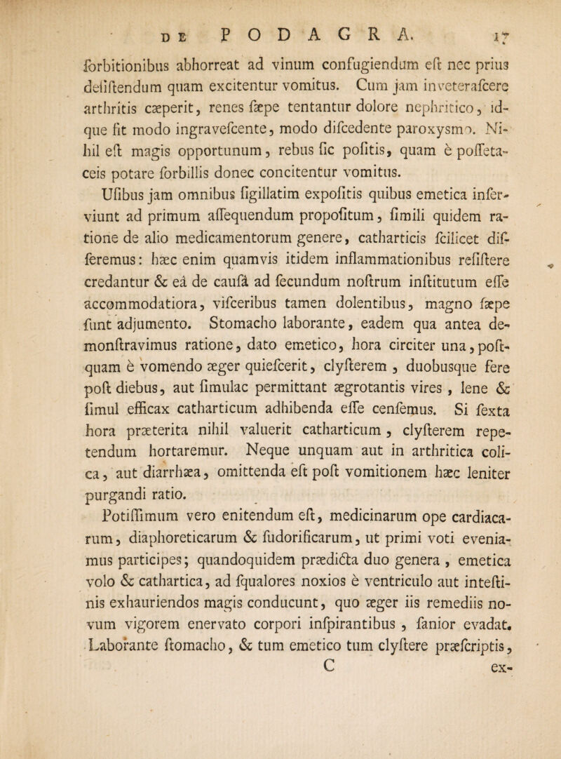 Ibrbitionibus abhorreat ad vinum confugiendum eft nec priu3 deiiftendum quam excitentur vomitus. Cum jam inveterafcere arthritis caeperit, renes faepe tentantur dolore nephritico, id- que fit modo ingravefcente, modo difcedente paroxystm. Ni¬ hil efi; magis opportunum, rebus fic politis, quam e pofleta- ceis potare forbillis donec concitentur vomitus. Ufibus jam omnibus figillatim expolitis quibus emetica infer - viunt ad primum aflequendum propolitum, limili quidem ra¬ tione de alio medicamentorum genere, catharticis fcilicet dif¬ feremus: haec enim quamvis itidem inflammationibus relillere credantur & ed de caufd ad fecundum noltrum inftitutum elfe accommodatiora, vifceribus tamen dolentibus, magno faepe funt adjumento. Stomacho laborante, eadem qua antea de- monftravimus ratione, dato emetico, hora circiter una,poft- quam e vomendo aeger quiefcerit, clyllerem , duobusque fere poli diebus, aut limulae permittant aegrotantis vires , lene & limul efficax catharticum adhibenda elfe cenfemus. Si fexta hora praeterita nihil valuerit catharticum, clyllerem repe¬ tendum hortaremur. Neque unquam aut in arthritica coli¬ ca, aut diarrhaea, omittenda eft poft vomitionem haec leniter purgandi ratio. Potiflimum vero enitendum eft, medicinarum ope cardiaca¬ rum , diaphoreticarum & fudorificarum, ut primi voti evenia¬ mus participes; quandoquidem praedifta duo genera , emetica volo & cathartica, ad fqualores noxios e ventriculo aut intelli- nis exhauriendos magis conducunt, quo aeger iis remediis no¬ vum vigorem enervato corpori infpirantibus , fanior evadat. Laborante ftomacho, & tum emetico tum clyftere praeferiptis, C ex-