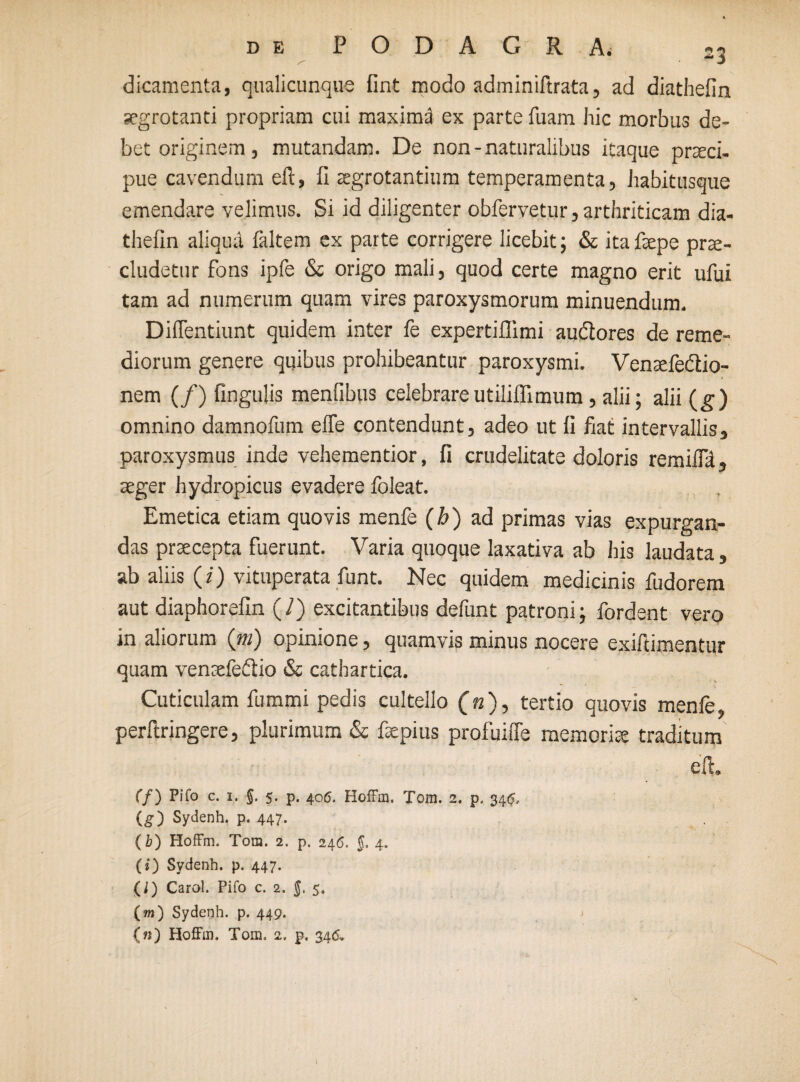 dicamenta, qualicunque fint modo adminiftrata, ad diathefin aegrotanti propriam cui maxima ex parte luam hic morbus de¬ bet originem , mutandam. De non-naturalibus itaque praeci¬ pue cavendum eft, fi aegrotantium temperamenta, habitusque emendare velimus. Si id diligenter obfervetur, arthriticam dia- thefin aliqua faltem ex parte corrigere licebit; & itafaepe pra¬ eludetur fons ipfe & origo mali, quod certe magno erit ufui tam ad numerum quam vires paroxysmorum minuendum. Diffentiunt quidem inter fe expertiflimi audlores de reme¬ diorum genere quibus prohibeantur paroxysmi. Venafe&io- nem (/) fingulis menfibus celebrareutiliffimum , alii; alii (g) omnino damnofum effe contendunt, adeo ut fi fiat intervallis, paroxysmus inde vehementior, fi crudelitate doloris remiifil, ager hydropicus evadere foleat. Emetica etiam quovis menfe (b) ad primas vias expurgan¬ das praecepta fuerunt. Varia quoque laxativa ab his laudata, ab aliis (z) vituperata funt. Nec quidem medicinis fudorem aut diaphorefin (7) excitantibus defunt patroni; fordent vero in aliorum (tu) opinione, quamvis minus nocere exiftimentur quam vensefedio & cathartica. Cuticulam fummi pedis cultello (n), tertio quovis menfe, perflringere, plurimum & fxpius profuiffe memorite traditum eft. (f) P1T0 c. 1. 5. 5. p. 406. HofFm. Tom. 2. p. 34$, (g) Sydenh. p. 447. (b) HofFm. Tom. 2. p. 246. $. 4. (i) Sydenh. p. 447. (i) Carol. Pifo c. 2. $. 5. (m) Sydenh. p. 449. {«) HofFm. Tom. 2. p, 346.
