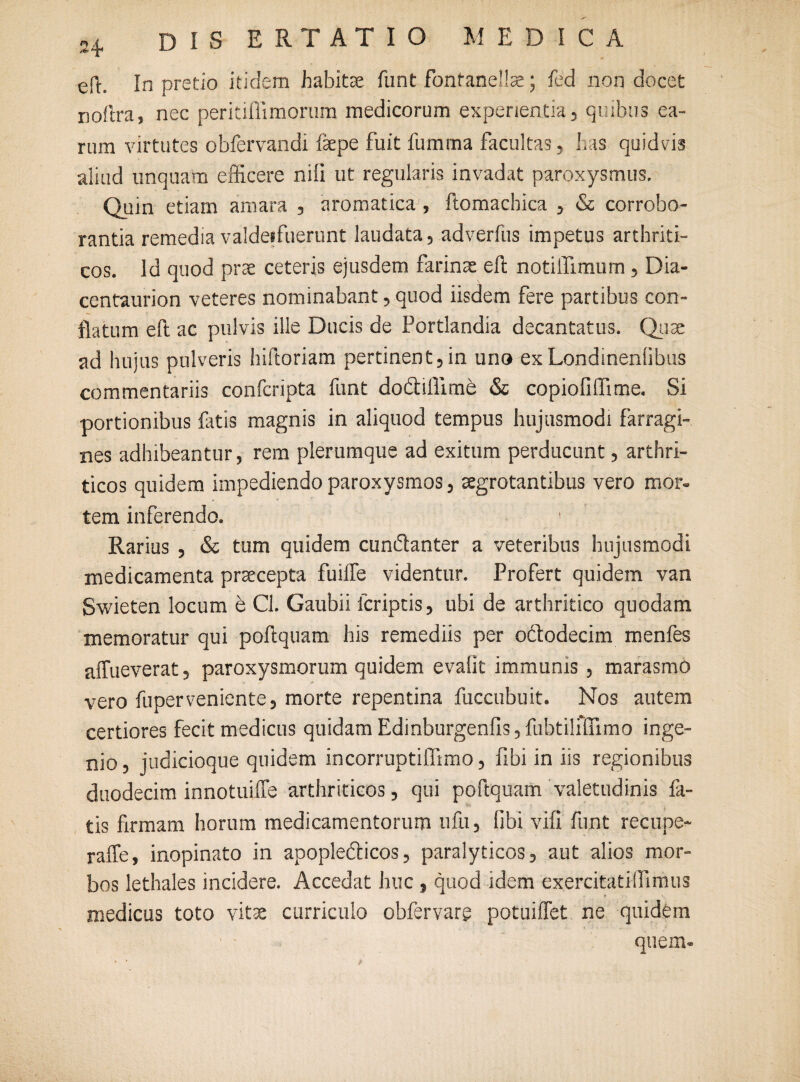 efh In pretio itidem habitae funt fontanellse; fed non docet noftra, nec peritiflimorum medicorum experientia, quibus ea¬ rum virtutes obfervandi fas pe fuit fumma facultas, has quidvis aliud unquam efficere nili ut regularis invadat paroxysmus. Quin etiam amara , aromatica , ftomachica , & corrobo¬ rantia remedia valdeifuerunt laudata, adverfus impetus arthriti¬ cos. Id quod prae ceteris ejusdem farinae eft notilTimum, Dia- centaurion veteres nominabant, quod iisdem fere partibus con¬ flatum eft ac pulvis ille Ducis de Portlandia decantatus. Quae ad luijus pulveris hiftoriam pertinent,in uno exLondinenlibus commentariis confcripta funt do&iflime & copiofiflime. Si portionibus fotis magnis in aliquod tempus hujusmodi farragi¬ nes adhibeantur, rem plerumque ad exitum perducunt, arthri¬ ticos quidem impediendo paroxysmos, aegrotantibus vero mor¬ tem inferendo. 1 Rarius , & tum quidem cundanter a veteribus hujusmodi medicamenta praecepta fuifte videntur. Profert quidem van Swieten locum e Cl. Gaubii lcriptis, ubi de arthritico quodam memoratur qui poftquam his remediis per ododecim menfes affueverat, paroxysmorum quidem evalit immunis , marasmo vero fuperveniente, morte repentina fuccubuit. Nos autem certiores fecit medicus quidam Edinburgenfis, fubtilifilmo inge¬ nio, judicioque quidem incorruptiflimo, fibi in iis regionibus duodecim innotuifte arthriticos, qui poftquam valetudinis fo¬ tis firmam horum medicamentorum ufu, libi vift funt recupe- raffe, inopinato in apopledicos, paralyticos, aut alios mor¬ bos lethales incidere. Accedat huc , quod idem exercitatilFimus medicus toto vitae curriculo obfervarg potuiffet ne quidem quem-