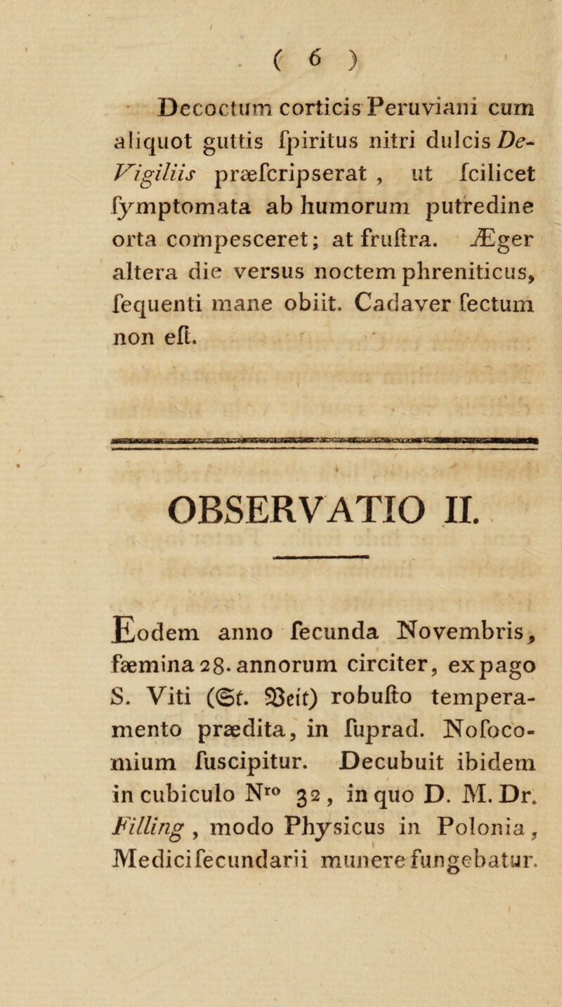 Decoctum corticis Peruviani cum aliquot guttis fpiritus nitri dulcis De- Vigiliis praefcripserat , ut fcilicet fymptomata ab humorum putredine orta compesceret; at fruftra. jEger altera die versus noctem phreniticus, fequenti mane obiit. Cadaver Tectum non eft. • ; ■, * OBSERVATIO II. Eodem anno fecunda Novembris, faemina 28-annorum circiter, ex pago S. Viti (©£. SSett) robulto tempera¬ mento praedita, in fuprad. Nofoco- mium fuscipitur. Decubuit ibidem in cubiculo Nro 32 , in quo D. M. Dr, Filling , modo Physicus in Polonia, Medicifecundam munere fungebatur.