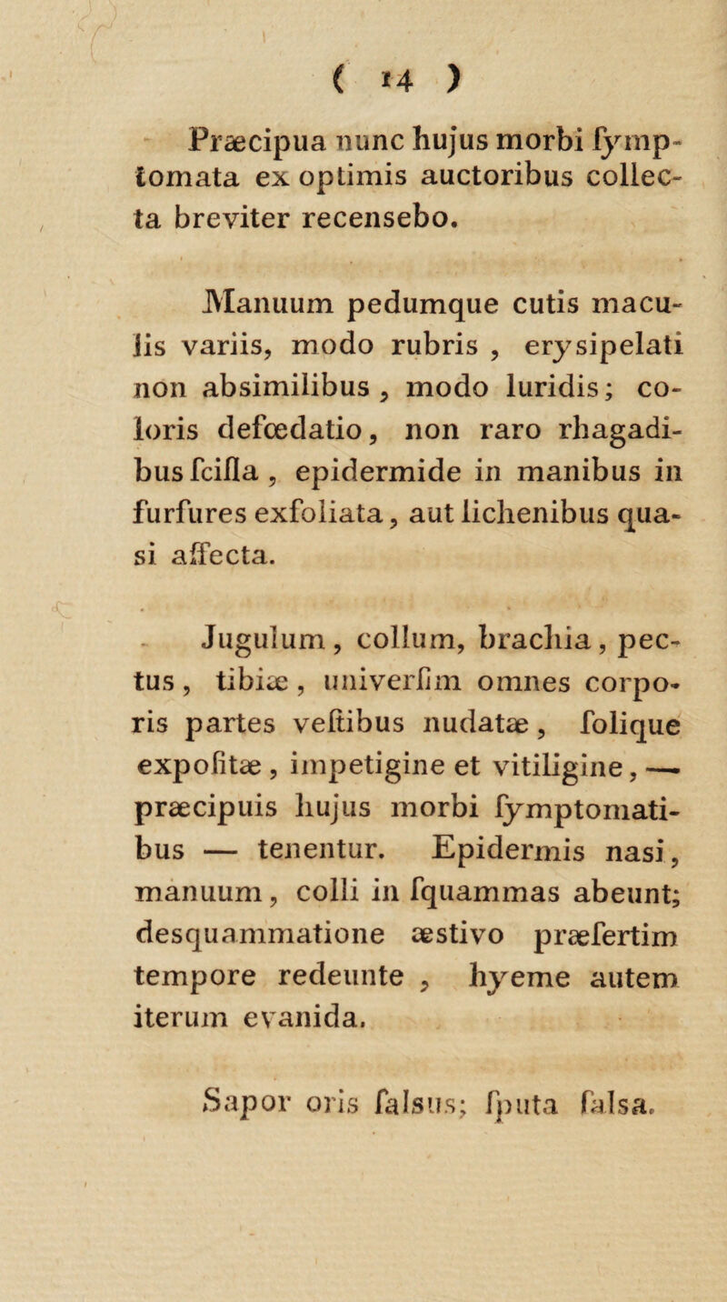 Praecipua nunc hujus morbi fymp- tornata ex optimis auctoribus collec¬ ta breviter recensebo. Manuum pedumque cutis macu¬ lis variis, modo rubris , erysipelati non absimilibus , modo luridis; co¬ loris defoedatio, non raro rhagadi¬ bus fcifla, epidermide in manibus in furfures exfoliata, aut lichenibus qua¬ si affecta. Jugulum, collum, brachia, pec¬ tus , tibiae, univerlim omnes corpo¬ ris partes veltibus nudatae , folique expolitae , impetigine et vitiligine, — praecipuis hujus morbi fymptomati- bus — tenentur. Epidermis nasi, manuum, colli in fquammas abeunt; desquanimatione aestivo praefertim tempore redeunte , hyeme autem iterum evanida. Sapor oris falsus; fputa falsa.