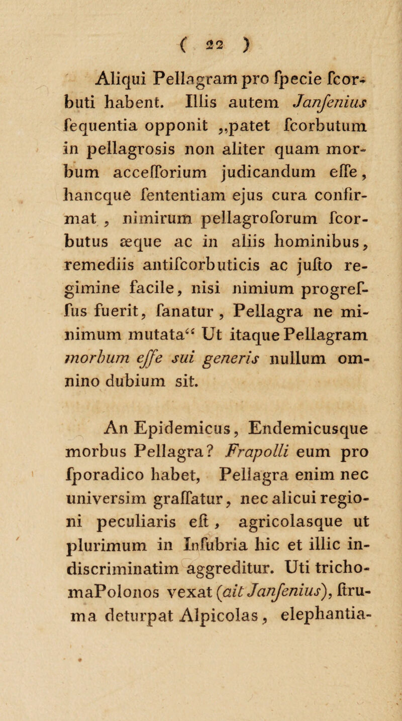 Aliqui Pellagrampro fpecie fcor- bliti habent. Illis autem Janfenius fequentia opponit „patet fcorbutum in pellagrosis non aliter quam mor¬ bum accelforium judicandum efle, hancque fententiam ejus cura confir¬ mat , nimirum pellagroforum fcor- butus seque ac in aliis hominibus, remediis antifcorbuticis ac julto re¬ gimine facile, nisi nimium progref- fus fuerit, fanatur, Pellagra ne mi¬ nimum mutata“ Ut itaque Pellagram morbum ejfe sui generis nullum om¬ nino dubium sit. An Epidemicus, Endemicusque morbus Pellagra? Frapolli eum pro fporadico habet, Pellagra enim nec universim graflatur, nec alicui regio¬ ni peculiaris elt, agricolasque ut .-a, plurimum in Infubria hic et illic in- discriminatim aggreditur. Uti tricho- maPolonos vexat {ait Janjenius), ftru- ina deturpat Alpicolas, elephantia-