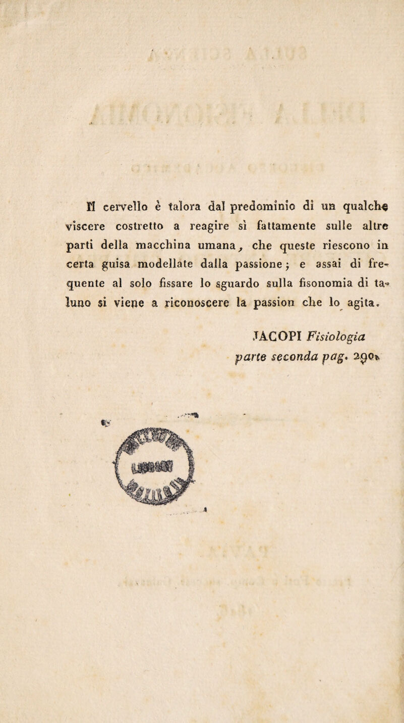 ri ceiTeìlo è talora dal predominio dì un qualche viscere costretto a reagire sì fattamente sulle altre parti della macchina umana ^ che queste riescono in certa guisa modellate dalla passione ^ e assai di fre¬ quente al solo fissare lo sguardo sulla fìsonoraia di ta-» luao si viene a riconoscere la passion che lo agita, JACOPI Fisiologia parte seconda pag* 2^0% 4