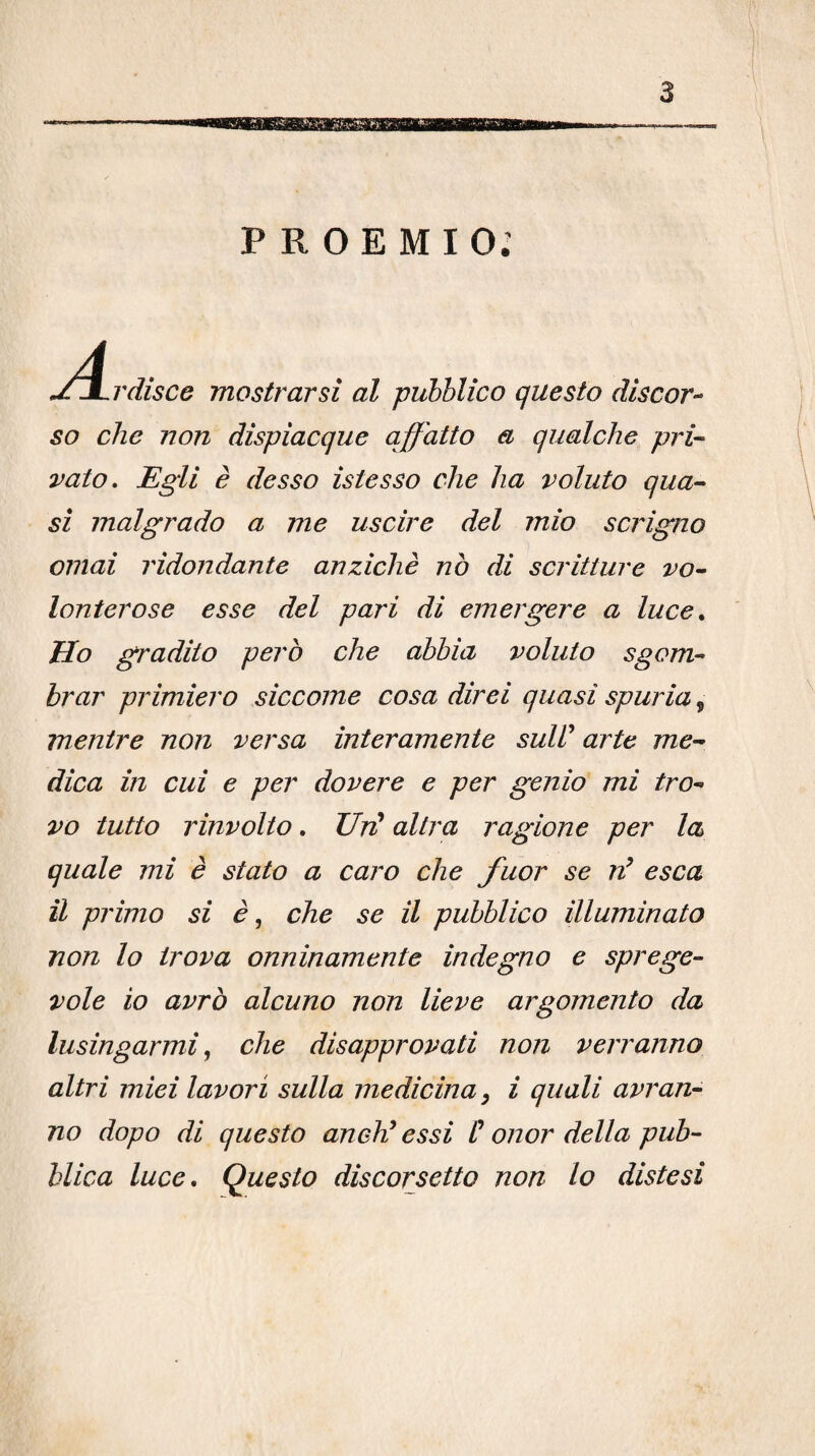 PROEMIO.’ A, .rdisce mostrarsi al pubblico questo discor-- so che non dispiacque affatto a qualche pri¬ vato. Egli è desso istesso che ha voluto qua¬ si malgrado a me uscire del mio scrigno ornai ridondante anziché nò di scritture vo¬ lonterose esse del pari di emergere a luce. Ho gradito però che abbia voluto sgom¬ brar primiero siccome cosa direi quasi spuria, mentre non versa interamente suW arte me¬ dica in cui e per dovere e per genio mi tro¬ vo tutto rinvolto. UrU altra ragione per la quale mi è stato a caro che fuor se n^ esca il primo si è, che se il pubblico illuminato non lo trova onninamente indegno e sprege¬ vole io avrò alcuno non lieve argomento da lusingarmi che disapprovati non verranno altri miei lavori sulla medicina, i quali avran¬ no dopo di questo anehi essi C onor della pub¬ blica luce. Questo discorsetto non lo distesi