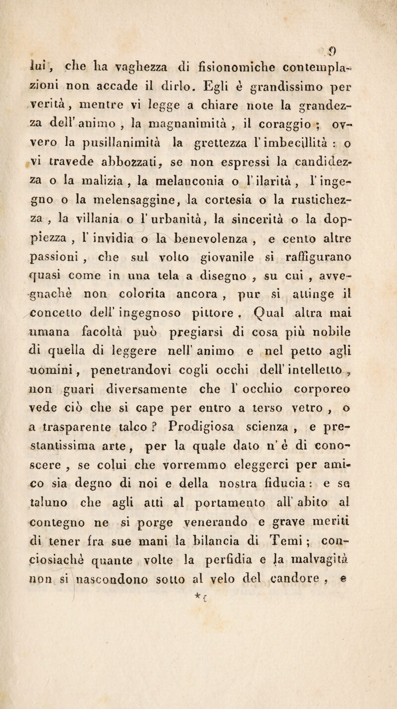 lui, che ha vaghezza di fisionomiche coniempla- zioni non accade il dirlo. Egli è grandissimo per verità, mentre vi legge a chiare note la grandez¬ za deir animo, la magnanimità, il coraggio; ov¬ vero la pusillanimità la grettezza T imbecillità : o vi travede abbozzali, se non espressi la candidez¬ za o la malizia, la melanconia o l’ilarità, l’inge¬ gno o la melensaggine, la cortesia o la rustichez¬ za , la villania o l’urbanità, la sincerità o la dop¬ piezza , r invidia o là^benevolenza , e cento altre passioni , che sul volto giovanile si raffigurano quasi come in una tela a disegno , su cui , avve¬ gnaché non colorita ancora , pur si attinge il concetto dell’ ingegnoso pittore . Qual altra mai umana facoltà pub pregiarsi di cosa piu nobile di quella di leggere nell’ animo e nel petto agli uomini, penetrandovi cogli occhi dell’ intelletto , non guari diversamente che 1’ occhio corporeo vede ciò che si cape per entro a terso vetro , o a trasparente talco ? Prodigiosa scienza , e pre¬ stantissima arte, per la quelle dato ii’ é di cono¬ scere , se colui che vorremmo eleggerci per ami¬ co sia degno di noi e della nostra fiducia : e se taluno che agli atti al portamento all’ abito al contegno ne si porge venerando e grave meriti di tener Ira sue mani la bilancia di Temi ; con- ciosiaclié quante volte la perfidia e Ja malvagità non sì nascondono sotto al velo del candore , e