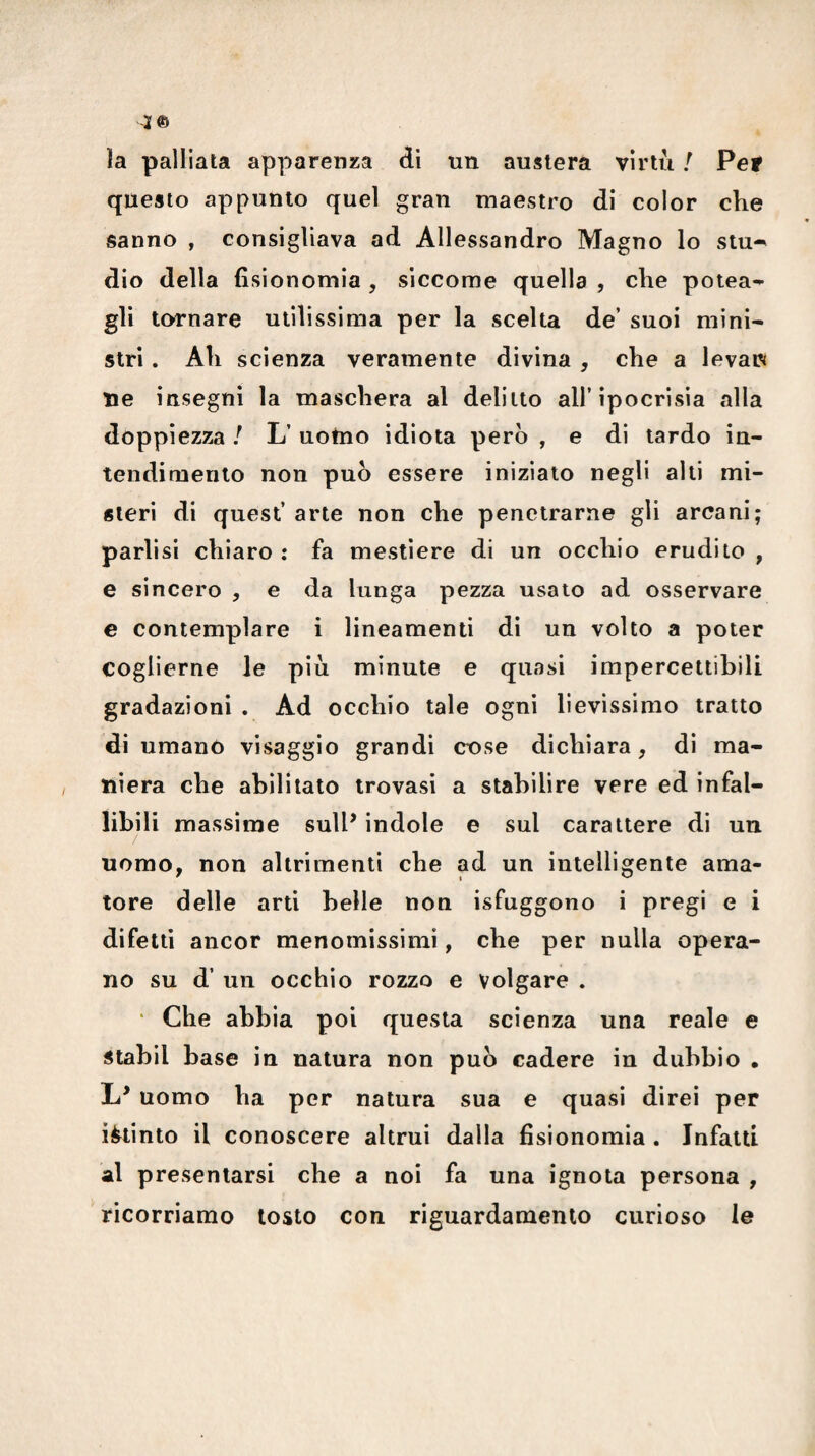 4© ìa palliata apparenza di un austera virtù / Per questo appunto quel gran maestro di color che sanno , consigliava ad Allessandro Magno lo stu^ dio della fisionomia , siccome quella , che potea-- gli tornare utilissima per la scelta de’ suoi mini¬ stri . Ah scienza veramente divina , che a levar» ne insegni la maschera al delitto all’ipocrisia alla doppiezza / L’ uotno idiota però , e di tardo in¬ tendimento non può essere iniziato negli alti mi¬ steri di quest’ arte non che penetrarne gli arcani; parlisi chiaro : fa mestiere di un occhio erudito , e sincero , e da lunga pezza usalo ad osservare c contemplare i lineamenti di un volto a poter coglierne le più minute e quasi impercettibili gradazioni . Ad occhio tale ogni lievissimo tratto di umano visaggio grandi cose dichiara, di ma¬ niera che abilitato trovasi a stabilire vere ed infal¬ libili massime sull’ indole e sul carattere di un uomo, non altrimenti che ad un intelligente ama¬ tore delle arti belle non isfuggono i pregi e i difetti ancor menomissimi, che per nulla opera¬ no su d’ un occhio rozzo e volgare . ‘ Che abbia poi questa scienza una reale e stahil base in natura non può cadere in dubbio • L’ uomo ha per natura sua e quasi direi per ièiinto il conoscere altrui dalla fisionomia . Infatti al presentarsi che a noi fa una ignota persona , ricorriamo tosto con riguardamento curioso le