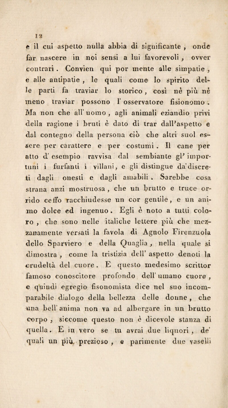 a il cui aspetto nulla aLbia di significante , onde far nascere in noi sensi a lui favorevoli , ovver contrari . Convien qui por mente alle simpatie , e alle antipatie , le quali come Io spirito del* le parti fa traviar lo storico, cosi nè più né meno traviar possono f osservatore fisionomo . Ma non cbe all’uomo , agli animali eziandìo privi della ragione i bruti è dato di trar dalPaspetto e dal contegno della persona ciò cbe altri suol es¬ sere per carattere e per costumi . Il cane per atto d’ esempio ravvisa dal sembiante gl^ impor¬ tuni i furfanti i villani, e gli distingue da’discre' ti dagli onesti e dagli amabili . Sarebbe cosa strana anzi mostruosa , cbe un brutto e truce or¬ rido ceffo raccbiudesse un cor gentile, e un ani¬ mo dolce ed ingenuo . Egli è noto a tutti colo* ro , cbe sono nelle italicbe lettere più cbe mez¬ zanamente versati la favola di Agnolo Firenzuola dello Sparviero e della Quaglia ^ nella quale si dimostra , come la tristizia dell’ aspetto denoti la <jrudeltà del cuore . E questo medesimo scrittor famoso conoscitore profondo dell’umano cuore, e quindi egregio fisonomista dice nel suo incom¬ parabile dialogo della bellezza delle donne , cbe mia bell’ anima non va ad albergare in un brutto corpo y siccome questo non è dicevole stanza di quella. E in vero se tu avrai due liquori, de’ quali un più. ^ prezioso , e parimente due vaselli