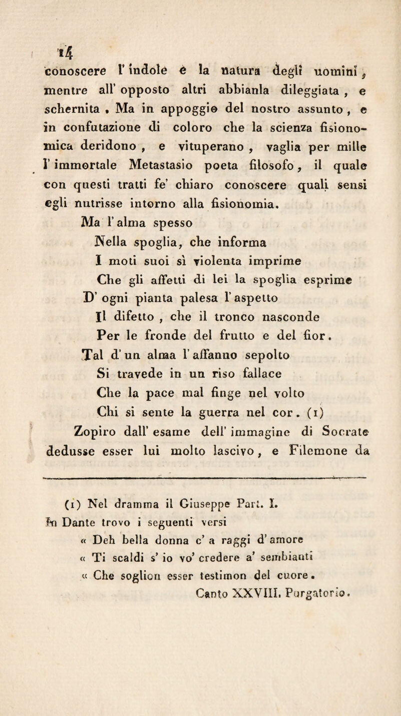 conoscere T indole è la natura degli uomini ^ mentre all’ opposto altri abbianla dileggiala , e schernita • Ma in appoggio del nostro assunto , e in confutazione di coloro che la scienza fisiono¬ mica deridono , e vituperano , vaglia per mille r immortale Metastasio poeta filosofo, il quale con questi tratti fe’ chiaro conoscere quali sensi egli nutrisse intorno alla fisionomia. Ma l’alma spesso JN^ella spoglia, che informa I moti suoi sì violenta imprime Che gli affetti di lei la spoglia esprime D’ ogni pianta palesa l’aspetto II difetto , che il tronco nasconde Per le fronde del frutto e del fior. Tal d’un alma f affanno sepolto Si travede in un riso fallace Che la pace mal finge nel volto Chi si sente la guerra nel cor. (i) Zopiro dall’ esame dell’ immagine di Socrate dedusse esser lui molto lascivo, e Filemone da (ì) Nel dramma il Giuseppe Pari. L In Dante trovo i seguenti versi « Deh bella donna c’ a raggi d’amore « Ti scaldi s’ io vo’ credere a sembianti « Che sogUon esser testimon del cuore • Canto XXVIII. Purgatorio.