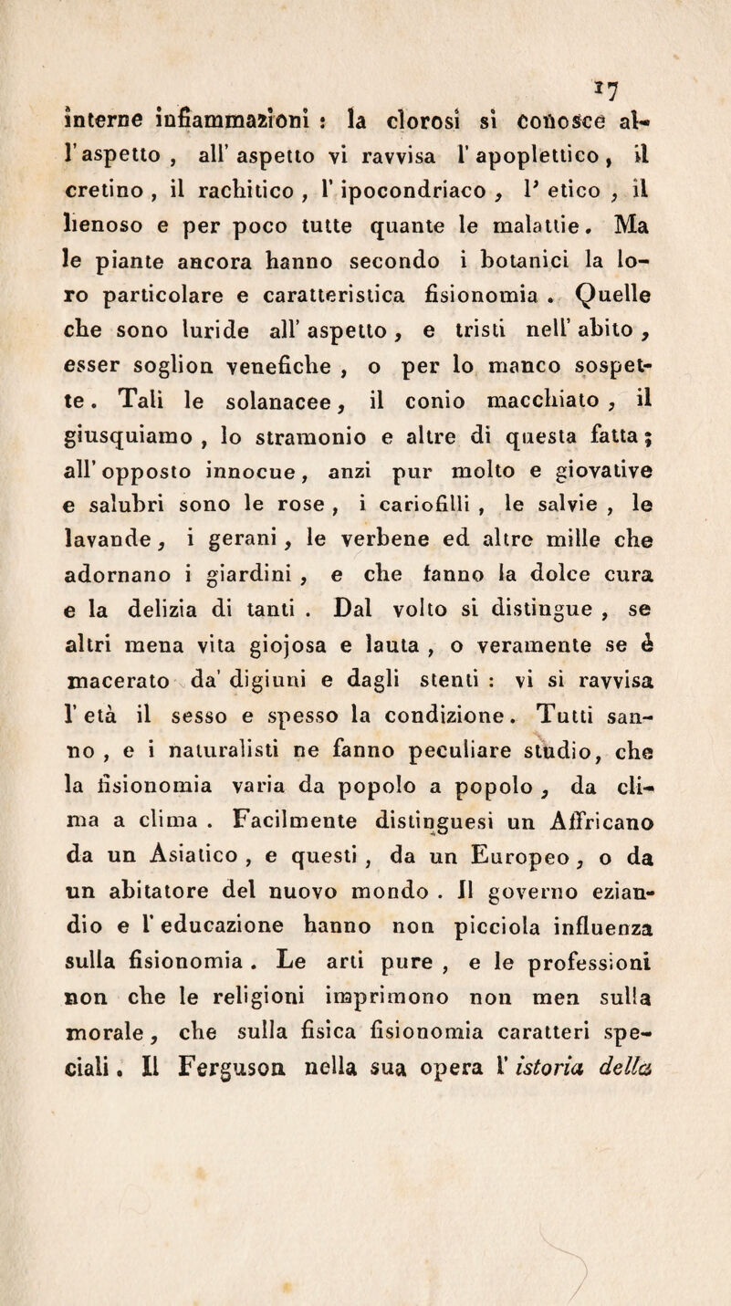^7 interne infiammazioni : la clorosi si conosce aV* l’aspetto , all’aspetto vi ravvisa l’apoplettico, il cretino , il rachitico , V ipocondriaco , V etico , il lienoso e per poco tutte quante le malattie • Ma le piante ancora hanno secondo i botanici la lo¬ ro particolare e caratteristica fisionomia . Quelle che sono luride all’ aspetto , e tristi nell’ abito , esser soglion venefiche , o per lo manco sospet¬ te . Tali le solanacee, il conio macchiato , il giusquiamo , lo stramonio e altre di questa fatta ; all’ opposto innocue, anzi pur molto e giovative e salubri sono le rose , i cariofiUi , le salvie , le lavande, i gerani, le verbene ed altre mille che adornano i giardini , e che tanno la dolce cura e la delizia di tanti . Dal volto si distingue , se altri mena vita giojosa e lauta , o veramente se è macerato ^ da’ digiuni e dagli stenti : vi si ravvisa l’età il sesso e spesso la condizione. Tutti san- 'S, no , e i naturalisti ne fanno peculiare studio, che la fisionomìa varia da popolo a popolo , da cli¬ ma a clima . Facilmente distinguesi un AtTricano da un Asiatico , e questi , da un Europeo, o da un abitatore del nuovo mondo . Il governo ezian¬ dio e l’educazione hanno non pìcciola influenza sulla fisionomia . Le arti pure , e le professioni non che le religioni imprimono non men sulla morale, che sulla fisica fisionomia caratteri spe¬ ciali . Il Ferguson nella sua opera 1’ istoria della
