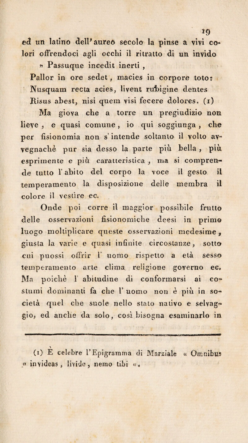eà un latino delP aureo secolo la pìnse a vivi co* lori offrendoci agli occhi il ritratto di un invido lì Passuque incedit inerti , Pallor in ore sedet, macies in corpore toto; Nusquam recta acies, livent rui)ìgine dentes Risus abest, nisi quem visi fecere dolores. (i) Ma giova che a torre un pregiudizio non lieve, e quasi comune, io qui soggiunga, che per fisionomia non s’intende soltanto il volto av“ vegnachè pur sia desso la parte piu bella , piu esprimente e piti caratteristica , ma si compren¬ de tutto l’abito del corpo la voce il gesto il temperamento la disposizione delie membra il colore il vestire ec. Onde poi corre il maggior possibile fruito delle osservazioni fisionomiche deesi in primo luogo moltiplicare queste osservazioni medesime, giusta la varie e quasi infinite circostanze, sotto cui puossi offrir 1’ uomo rispetto a età sesso temperamento arte clima religione governo ee. Ma poiché r abitudine di conformarsi ai co¬ stumi dominanti fa che 1’ uomo non è piu in so¬ cietà quel che suole nello stato nativo e selvag¬ gio, ed anche da solo, così bisogna esaminarlo ia (i) E celebre TEpigramma di Marziale « Omnibus « invideas , livide, nemo libi