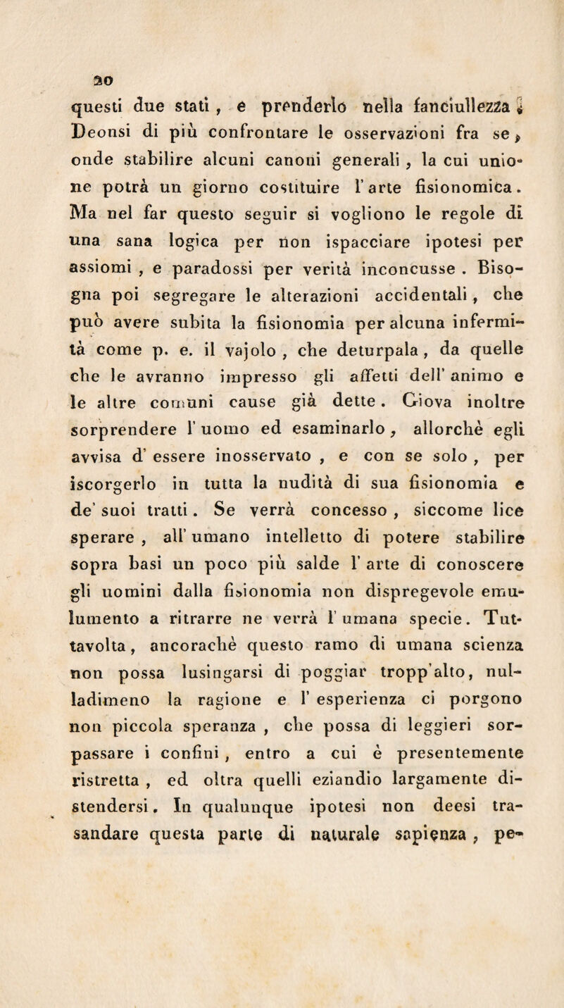 Deonsi di più confrontare le osservazioni fra se ^ onde stabilire alcuni canoni generali , la cui unio¬ ne potrà un giorno costituire l’arte fisionomica. Ma nel far questo seguir si vogliono le regole di una sana logica per non ispacciare ipotesi per assiomi , e paradossi per verità inconcusse . Biso¬ gna poi segregare le alterazioni accidentali, che puh avere subita la fisionomia per alcuna infermi¬ tà come p. e. il vajolo , che deturpala , da quelle che le avranno impresso gli affetti dell’ animo e le altre couruni cause già dette. Giova inoltre sorprendere 1’ uomo ed esaminarlo, allorché egli avvisa d’ essere inosservato , e con se solo , per iscorgerlo in tutta la nudità di sua fisionomia e de’ suoi tratti. Se verrà concesso , siccome lice sperare , all’ umano intelletto di potere stabilire sopra basi un poco più salde 1’ arte di conoscere gli uomini dalla fisionomia non dispregevole emu- lumento a ritrarre ne verrà fumana specie. Tut- tavolta, ancoraché questo ramo di umana scienza non possa lusingarsi di poggiar tropp’alto, nul- ladimeno la ragione e f esperienza ci porgono non piccola speranza , che possa di leggieri sor¬ passare i confini, entro a cui é presentemente ristretta , ed oltra quelli eziandìo largamente di¬ stendersi , In qualunque ipotesi non deesì tra- saiidare questa parte di naturale sapienza , pe-