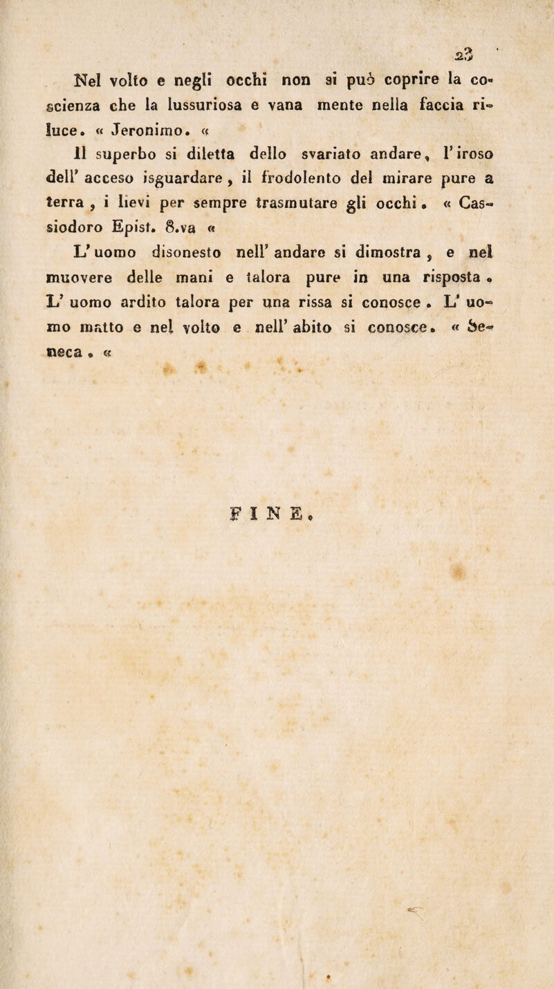 Nel volto e negli occhi non ai può coprire la co¬ scienza che la lussuriosa e vana mente nella faccia ri- luce. « Jeronirao. « 11 superbo si diletta dello svariato andare, Tiroso deir acceso isguardare , il frodolento del mirare pure a terra , i lievi per sempre trasmutare gli occhi • « Cas- siodoro Epist. 8.va « uomo disonesto nell’ andare si dimostra , e nel muovere delle mani e talora pure in una risposta • L’ uomo ardito talora per una rissa si conosce • L’ uo¬ mo matto e nel volto e nell’ abito si conosce • « Se¬ neca • u F I N Ep