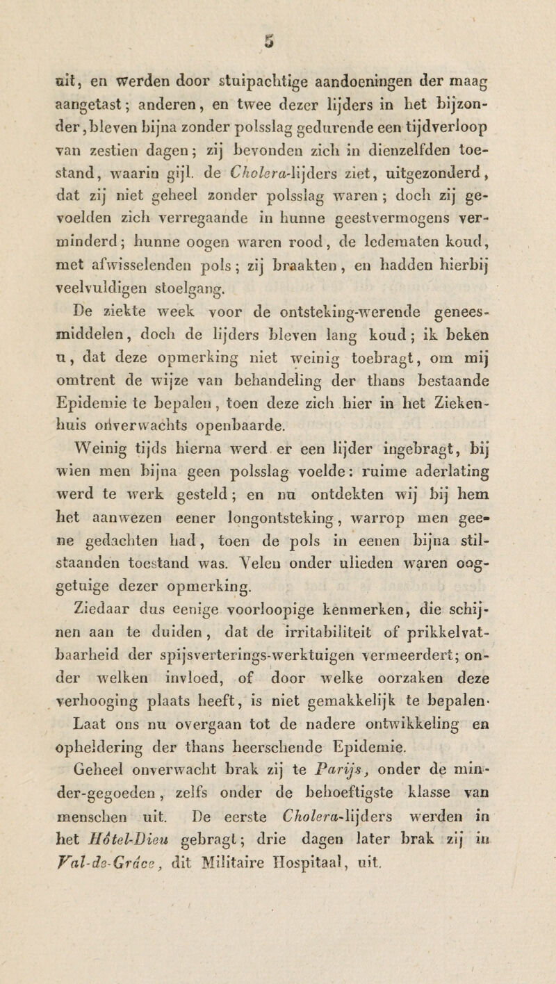 uit, en werden door stuipaclitige aandoeningen der maag aangetast ; anderen, en twee dezer lijders in liet bijzon¬ der ,bleven bijna zonder polsslag gedurende een tijdverloop van zestien dagen ; zij bevonden zicli in dienzelfden toe¬ stand, waarin gijl. de C/io/am-lijders ziet, uitgezonderd, dat zij niet geheel zonder polsslag waren ; doch zij ge¬ voelden zich verregaande in hunne geestvermogens ver¬ minderd; hunne oogen waren rood, de ledematen koud, met afwisselenden pols ; zij braakten, en hadden hierbij veelvuldigen stoelgang. De ziekte week voor de ontsteking-werende genees¬ middelen, doch de lijders bleven lang koud; ik beken u, dat deze opmerking niet weinig toebragt, om mij omtrent de wijze van behandeling der thans bestaande Epidemie te bepalen, toen deze zich hier in het Zieken¬ huis onverwachts openbaarde. Weinig tijds hierna werd er een lijder ingebragt, bij wien men bijna geen polsslag voelde: ruime aderlating werd te werk gesteld ; en nu ontdekten wij bij hem het aanwezen eener longontsteking, warrop men gee- ne gedachten had, toen de pols in eenen bijna stil- staanden toestand was. Velen onder uiieden w7aren oog¬ getuige dezer opmerking. Ziedaar dus eenige voorloopige kenmerken, die schij¬ nen aan te duiden , dat de irritabiïiteit of prikkelvat- baarheid der spijsverterings-werktuigen vermeerdert; on¬ der welken invloed, of door welke oorzaken deze verhooging plaats heeft, is niet gemakkelijk te bepalen- Laat ons nu overgaan tot de nadere ontwikkeling en opheldering der thans heerschende Epidemie. Geheel onverwacht brak zij te Parijs, onder de min- der-gegoeden, zelfs onder de behoeftigste klasse van menschen uit. De eerste Cholera-lijders werden in het Hotel-Dieu gebragl; drie dagen later hrak zij in Val-de-Grdce, dit Militaire Hospitaal, uit.