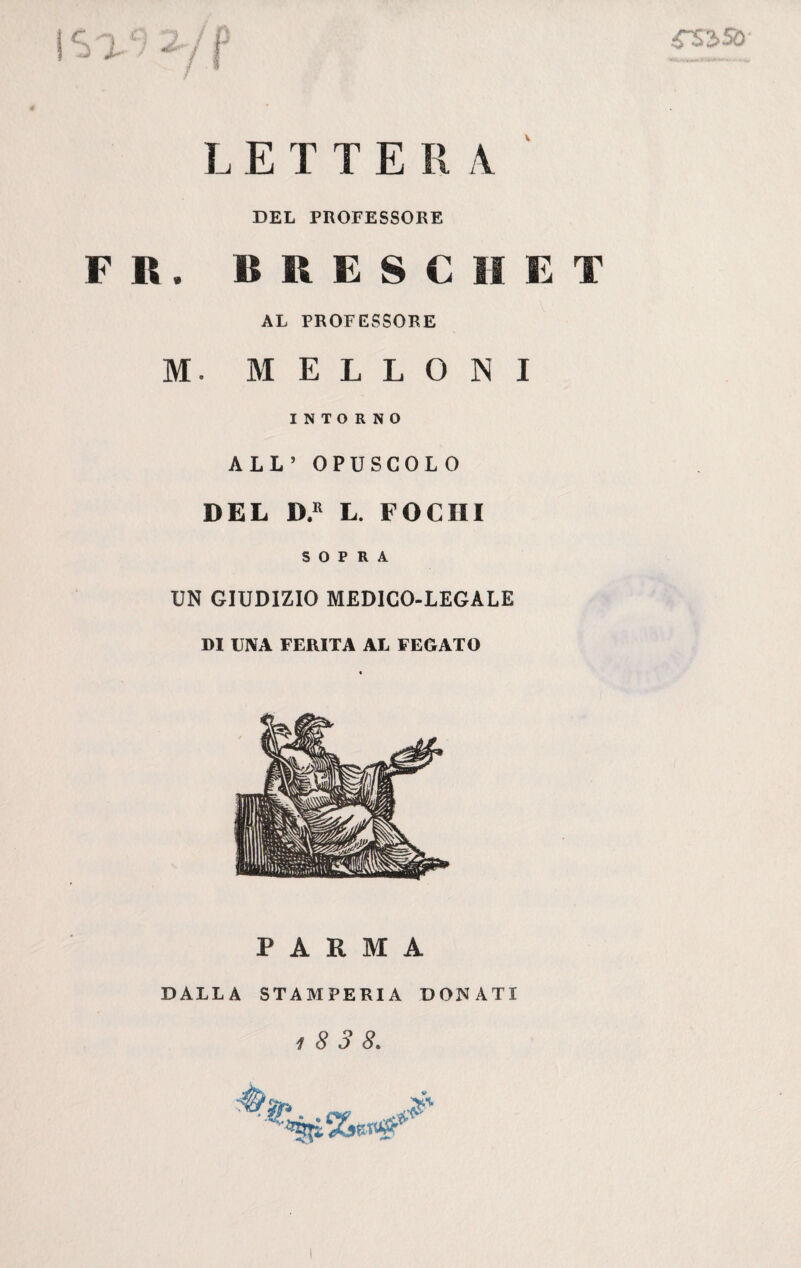 V ZS 350 LETTERA DEL PROFESSORE F R. BRESC1IET AL PROFESSORE M. MELLONI INTORNO ALL’ OPUSCOLO DEL D.R L. FOCHI SOPRA UN GIUDIZIO MEDICO-LEGALE DI UNA FERITA AL FEGATO PARMA DALLA STAMPERIA DONATI