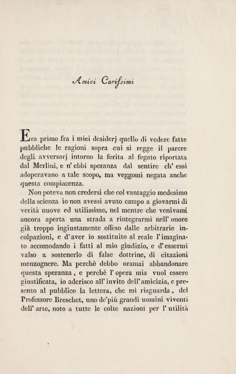 A mici ) ./ . . tinfoimi Era primo fra i miei dcsiderj quello di vedere fatte pubbliche ]e ragioni sopra cui si regge il parere degli avversarj intorno la ferita al fegato riportata dal Meri ini., e n’ ebbi speranza dal sentire eli’ essi adoperavano a tale scopo, ina veggomi negata anche questa compiacenza. Non poteva non credersi che col vantaggio medesimo della scienza io non avessi avuto campo a giovarmi di verità nuove ed utilissime, nel mentre che venivami ancora aperta una strada a rintegrarmi nell’ onore già troppo ingiustamente offeso dalle arbitrarie in¬ colpazioni, e d’aver io sostituito al reale rimugina* to accomodando i fatti al mio giudizio, e d’essermi valso a sostenerlo di false dottrine, di citazioni menzognere. Ma perchè debbo oramai abbandonare questa speranza, e perchè F opera mia vuol essere giustificata, io aderisco all’invito dell’amicizia, c pre¬ sento al pubblico la lettera, che mi risguarda, del Professore Breschet, uno de’più grandi uomini viventi dell’ arte, noto a tutte le colte nazioni per F utilità