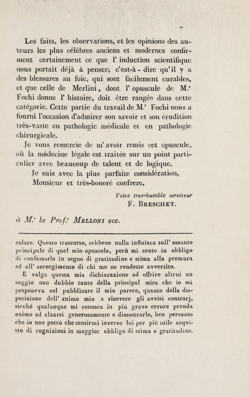 Les faits, les observations, et les opinions des au- teurs les plus célèbres anciens et niodernes confir- rrient certainement ce que Y induction scientifique nous portait déjà à penser; cest-à- dire qu’il y a des blessures au foie, qui sont facilement curables, et que celle de Merlini, dont 1’ opuscule de M.r Fochi donne 1’ histoire, doit étre rangéo dans cette catégorie. Cette partie du travailde M.r Focili nous a fourni l’occasion d'admirer son savoir et son érudition très-vaste en pathologie médicale et en pathologie chirurgicale. Je vous remercie de m* avoir remis cet opuscule, où la médecine légale est trai tèe sur un point parti» culier avec beaucoup de talent et de logique. Je suis avec la plus parfaite considération, Monsieur et très-honoré conlfere, Votre tres-humblc serviteur F. Bresghet. à M.r le Prof/ Melloni ecc. colare. Questo trascorso, sebbene nulla influisca sull’ assunto principale di quel mio opuscolo, però mi sento in obbligo di confessarlo in segno di gratitudine e stima alla premura ed all’ accorgimento di chi me ne rendette avvertito. £ valga questa mia dichiarazione ad offrire altrui un saggio non dubbio tanto della principal mira che io mi proponeva col pubblicare il mio parere, quanto della dis¬ posizione dell’ animo mio a ricevere gli avvisi contrarj, sicché qualunque mi conosca in più grave errore prenda animo ad alzarsi generosamente e dimostrarlo, ben persuaso che io non potrò che sentirmi inverso lui per più utile acqui¬ sto di cognizioni in maggior obbligo di stinta e gratitudine. \