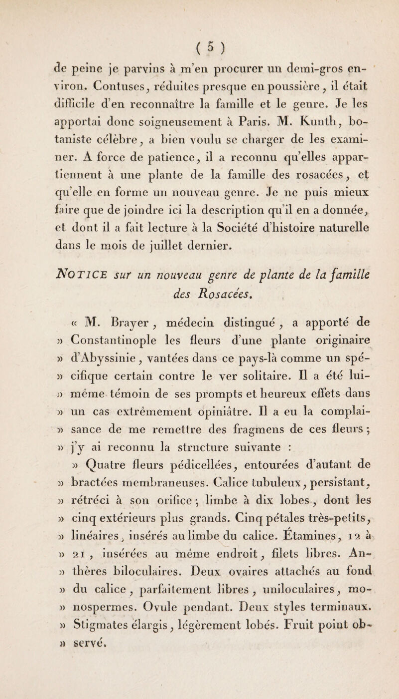 de peine je parvins à m’en procurer un demi-gros en¬ viron. Contuses, réduites presque en poussière, il était difficile d en reconnaître la famille et le genre. 3e les apportai donc soigneusement à Paris. M. Kunth, bo¬ taniste célèbre, a bien voulu se charger de les exami¬ ner. A force de patience, il a reconnu qu elles appar¬ tiennent à une plante de la famille des rosacées , et qu elle en forme un nouveau genre. Je ne puis mieux faire que de joindre ici la description qu’il en a donnée, et dont il a fait lecture à la Société d’histoire naturelle dans le mois de juillet dernier. Notice sur un nouveau genre de plante de la famille des Rosacées. « M. Brayer , médecin distingué , a apporté de » Constantinople les fleurs d’une plante originaire » d’Abyssinie , vantées dans ce pays-là comme un spé- 3) cifique certain contre le ver solitaire. Il a été lui- » meme témoin de ses prompts et heureux effets dans » un cas extrêmement opiniâtre. Il a eu la complai- 3> sance de me remettre des fragmens de ces fleurs ; )) j’y ai reconnu la structure suivante : 33 Quatre fleurs pédicellées, entourées d’autant de 3) bractées membraneuses. Calice tubuleux, persistant, 3) rétréci à son orifice -, limbe à dix lobes , dont les 3> cinq extérieurs plus grands. Cinq pétales très-petits, 3> linéaires, insérés au limbe du calice. Étamines, 12 à 33 21, insérées au même endroit, filets libres. An- 3) tlières biloculaires. Deux ovaires attachés au fond 3) du calice, parfaitement libres, uniloculaires, mo- 3) nospermes. Ovule pendant. Deux styles terminaux. » Stigmates élargis, légèrement lobés. Fruit point ob- 3) serve.