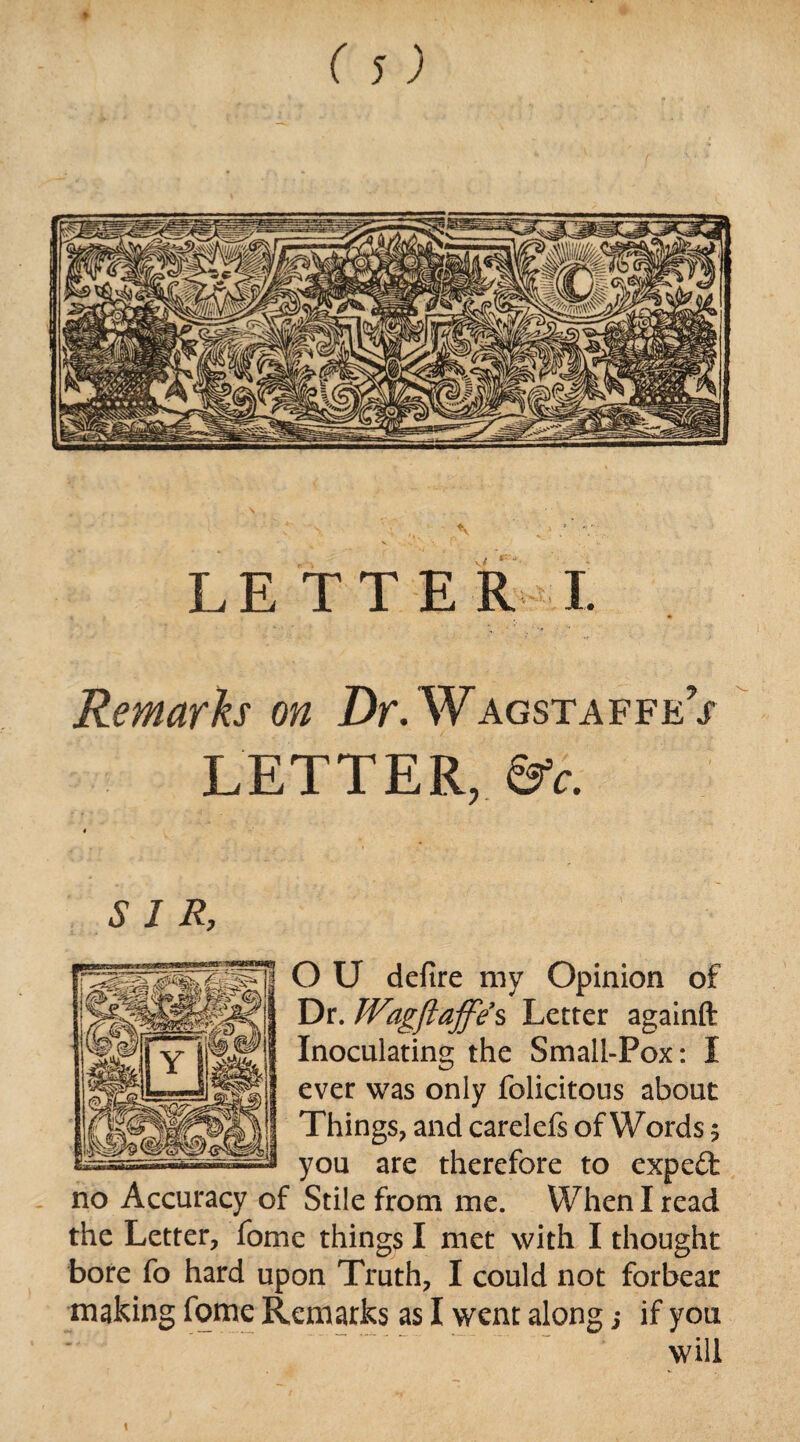 LETTER! Remarks on Dr.Wagstaffej LETTER, &c. 4 SIR, O U defire my Opinion of Dr. Wagftaffe’s Letter againft Inoculating the Small-Pox: I ever was only folicitous about Things, and carelefs of Words 5 you are therefore to expeifc no Accuracy of Stile from me. When I read the Letter, fome things I met with I thought bore fo hard upon Truth, I could not forbear making fome Remarks as I went along; if you will