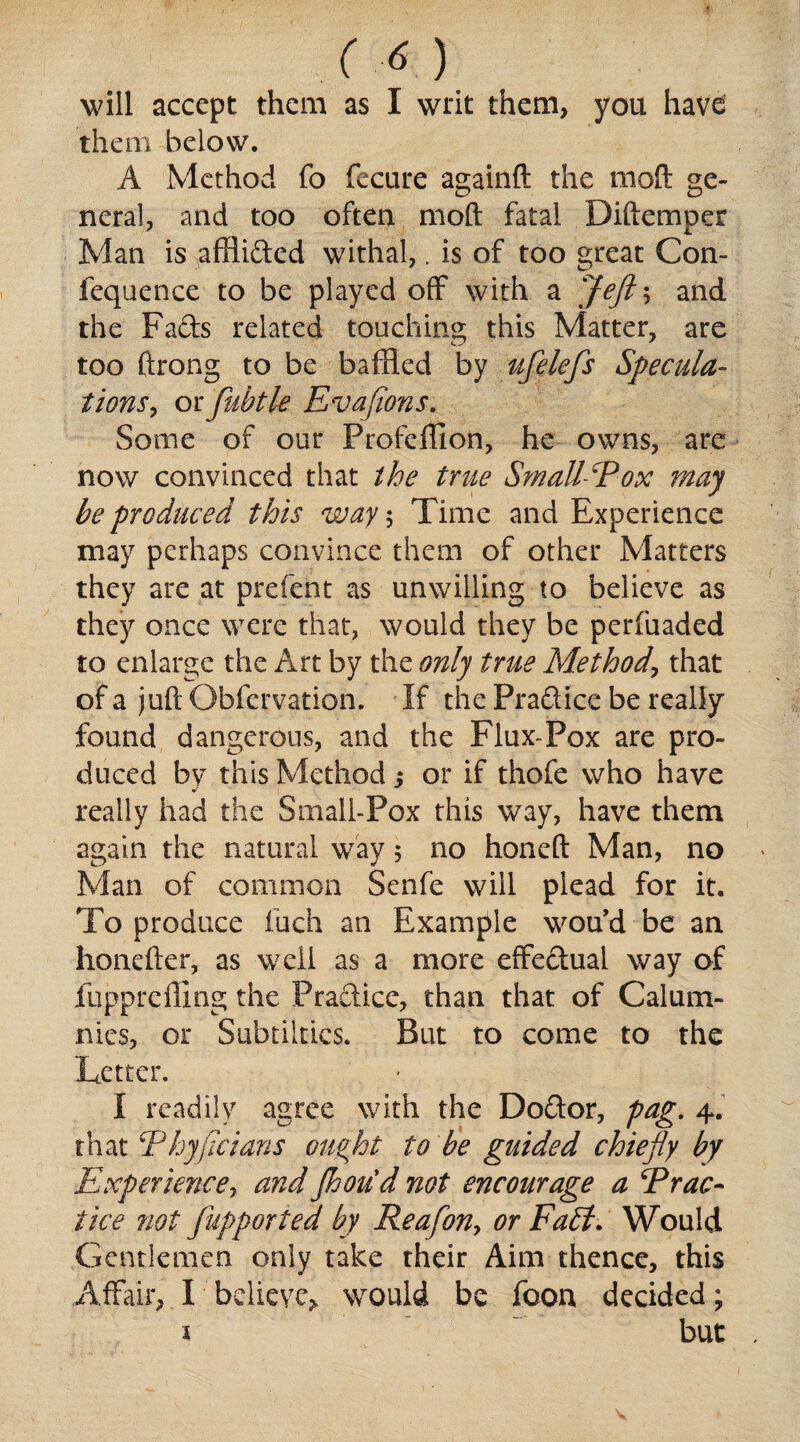 (t) will accept them as I writ them, you have them below. A Method fo fecure againft the mod ge¬ neral, and too often mod fatal Diftemper Man is afHifted withal,. is of too great Con- fequence to be played off with a Jeft ; and the Fads related touching this Matter, are too ftrong to be baffled by ufelefs Specula¬ tions , or fubtle Evafions. Some of our Profeflion, he owns, are now convinced that the true SmaU-Eox may be produced this way $ Time and Experience may perhaps convince them of other Matters they are at prefent as unwilling to believe as they once were that, would they be perfuaded to enlarge the Art by the only true Method, that of a juft Gbfervation. If the Pradice be really found dangerous, and the Flux-Pox are pro¬ duced by this Method; or if thofe who have really had the Small-Pox this way, have them again the natural way 5 no honed Man, no Man of common Senfe will plead for it. To produce fuch an Example wou’d be an honefter, as well as a more effedual way of fupp re fling the Pradice, than that of Calum¬ nies, or Subtiltics. But to come to the Letter. I readily agree with the Dodor, pag. 4. that Ehyficians ought to be guided chiefly by Experience, and Jhoud not encourage a Erac- tice not fupporied by Reafon, or Faff. Would Gentlemen only take their Aim thence, this Affair, I believe, would be foon decided; 1 but