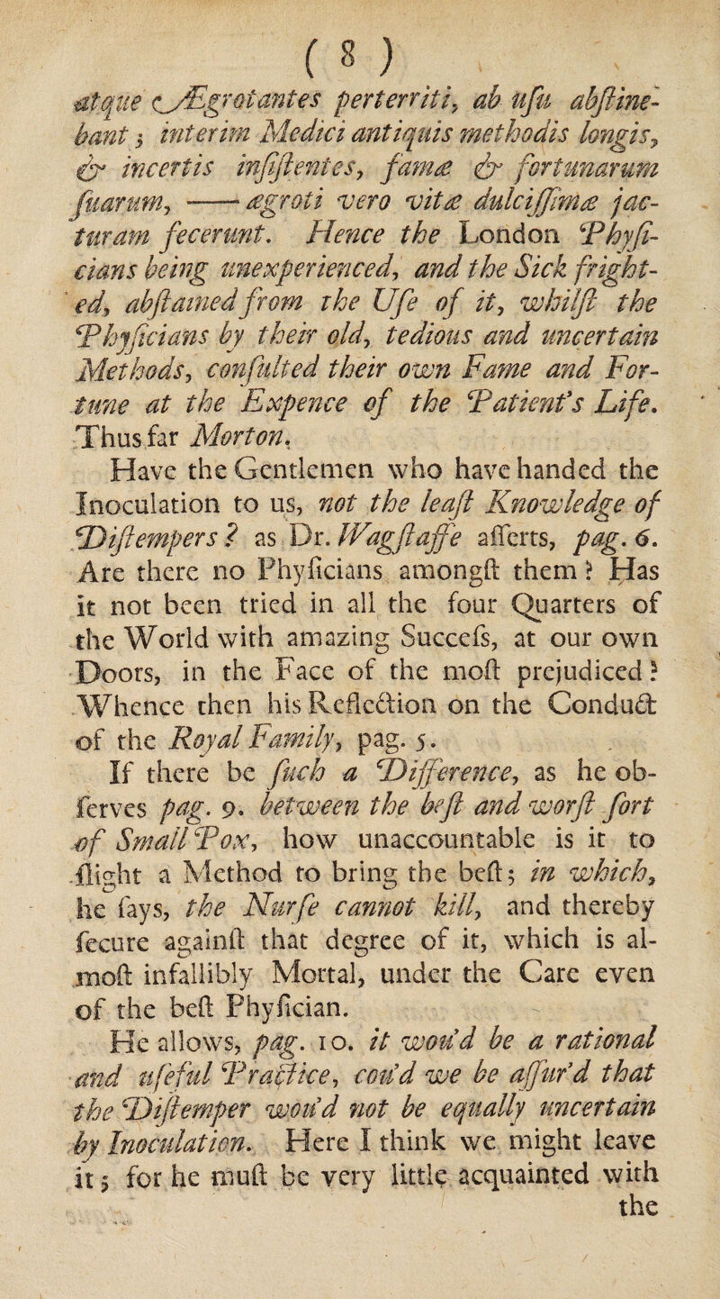 atque wrFgrot antes perterriti, ah ufu abftine- hani > interim Medici antiquis methodic longis, dr invert is infeftentes, fam£ fort unarum fuarum, —- £groti vero vit£ dulcijjim£ jac- furam fecerunt. Hence the London 4Phyji- dans being unexperienced, and the Sick fright- ed, abftainedfrom the life of it, whilft the Tkjftciatis by there old, tedious and uncertain Methods, consulted their own Fame and For¬ tune at the Expense of the T attend s Life. Thus far Morton, Have the Gentlemen who have handed the Inoculation to us, not the leaf Knowledge of Diftempers? as Dr JVagftafte a flats, pag. 6. Are there no Phylicians amongft them > Has It not been tried in all the four Quarters of the World with amazing Succefs, at our own Doors, in the Face of the moil prejudiced? Whence then his Reflection on the Condud of the Royal Family, pag. 5. If there be fuch a Difference, as he ob- ferves pag. 9. between the be ft and worft fort of Small Fox, how unaccountable is it to flight a Method to bring the bed 5 in which, he fays, the Nurfe cannot kill, and thereby fecure againft that degree of it, which is al- moft infallibly Mortal, under the Care even of the beft Phyfician. -. • _ - A ■ He allows, pag. 10. it would be a rational and life fid Traci ice, coild we be affufd that the Dtfiemper would not be equally uncertain by Inoculation. Here I think we might leave it 5 for he muft be very little acquainted with