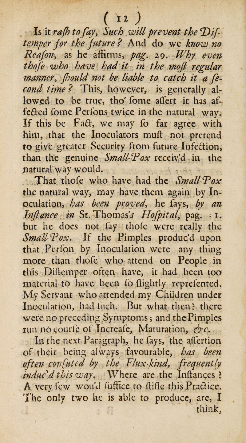 ( I*) Is it rafh to fay, Such will prevent the P^if temper for the future? And do wc know no Reafon, as he affirms, pag. 29. /FAy m?# thofe who have had it in the moft regular manner, foould not be liable to catch it a Se¬ cond time ? This, however, is generally al¬ lowed to be true, tho’ fome affert it has af- feded fome Perfons twice in the natural way. If this be Fad, we may fo far agree with him, that the Inoculators muft not pretend to give greater Security from future Infedion, than the genuine Small-Pox receiv’d in the natural way would. That thofe who have had the Small-Pox the natural way, may have them again by In¬ oculation, has been proved\ he fays, by an Inflance in St. Thomasj Hofpital, pag. ;i. but he does not fay thofe were really the Small-Pox. If the Pimples produc’d upon that.Perfon by Inoculation were any thing more than thofe who attend on People in this Diftemper often have, it had been too material to have been fo (lightly reprefentcd. My Servant who attended my Children under Inoculation, had (Iich. But what then? there were no preceding Symptoms; and the Pimples run no courie of Incrcafe, Maturation, &c. In the next Paragraph, he fays, the afiertion of their being always favourable, has been often confuted by the Flux kind, frequently induc'd this way, Where are the Inftances > A very few wou'd fuffice to ffifie thisPradice. The only two he is able to produce, are, I think.,