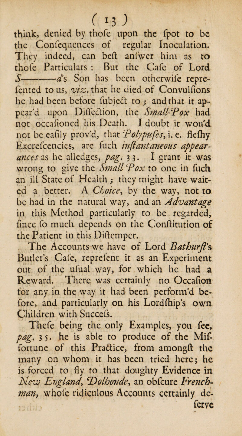 ( *3 ) think, denied by thofe upon the fpot to be the Confequences of regular Inoculation. They indeed, can bed anfwcr him as to thofe Particulars : But the Cafe of Lord S-Son has been otherwife repre- fented to us, viz-, that he died of Convulfions he had been before fubject to j and that it ap¬ pear’d upon Direction, the Small-Fox had not occalioned his Death. I doubt it wou’d not beeafily prov’d, that Tolypufes, i. e. flefliy Excrefcencies, are fuch inflantaneous appear¬ ances as he alledges, pag. 33. I grant it was wrong to give the Small \Pox to one in fuch an ill State of Health ; they might have wait¬ ed a better. A Choice, by the way, not to be had in the natural way, and an Advantage in this Method particularly to be regarded, fince fo much depends on the Conftitution of the Patient in this Diftemper. The Accounts we have of Lord Bathurft’s Butler’s Cafe, reprefent it as an Experiment out of the ufual way, for which he had a Reward. There was certainly no Occafion for any in the way it had been perform’d be¬ fore, and particularly on his Lordfhip’s own Children with Succefs. Thefe being the only Examples, you fee, pag3 5. he is able to produce of the Mif- fortune of this Pra&ice, from amongft the many on whom it has been tried here; he is forced to fly to that doughty Evidence in New England, ‘Dolhonde, an obfeure French¬ man, whofe ridiculous Accounts certainly de- ferve