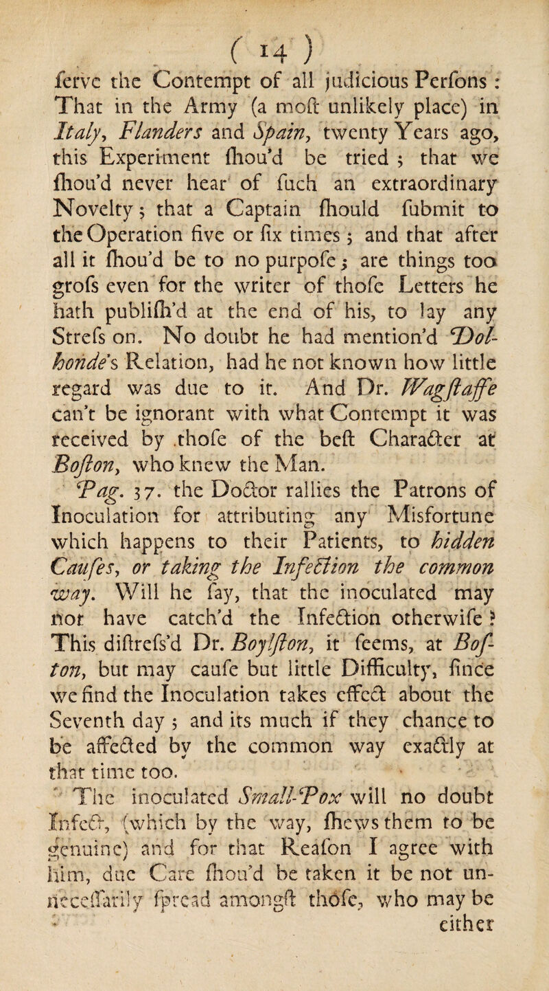 ferve the Contempt of all judicious Perfons: That in the Army (a mod unlikely place) in Italy, Flanders and Spain, twenty Years ago, this Experiment fhou’d be tried 3 that we fhou’d never hear of fuch an extraordinary Novelty; that a Captain fhould fubmit to the Operation five or fix times 5 and that after all it fhou’d be to no purpofe j are things too grofs even for the writer of thofe Letters he hath publifii’d at the end of his, to lay any Strefs on. No doubt he had mention’d F^ol- boride's Relation, had he not known how little regard was due to it. And Dr. Wagftaffe can’t be ignorant with what Contempt it was received by thofe of the beft Charader at Bofton, who knew the Man. Fag. 37. the Doctor rallies the Patrons of Inoculation for i attributing any Misfortune which happens to their Patients, to hidden Caufes, or taking^ the Infection the common way. Will he fay, that the inoculated may not have catch’d the Infedion other wife ? This diftrefs’d Dr. Boyljlon, it feems, at Bof¬ ton, but may caufe but little Difficulty, finc'e we find the Inoculation takes effed about the Seventh day 5 and its much if they chance to be affeded by the common way exadly at that time too. The inoculated Small-Fox will no doubt Infed, (which by the way, fhews them to be genuine) and for that Reafon I agree with him, due Care flion’d be taken it be not un- nccdTarily fore ad am on eft thofe, who maybe either