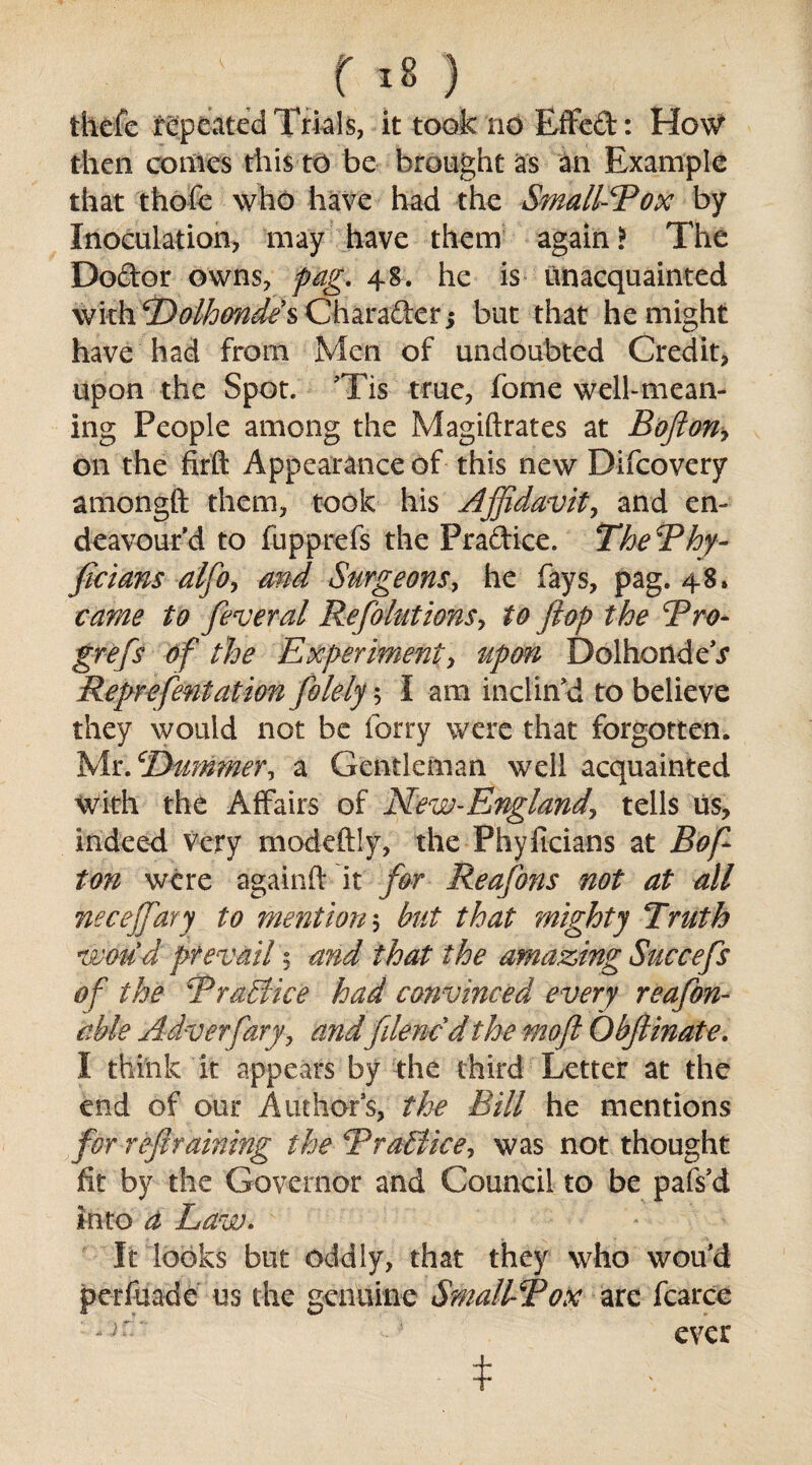 thefe repeated Trials, it took no Effed: How then conics this to be brought as an Example that thofe who have had the Smallpox by Inoculation, may have them again? The Dodor owns, fag, 48. he is unacquainted with Polhondes Charader; but that he might have had from Men of undoubted Credit, upon the Spot. TTis true, fome well-mean¬ ing People among the Magiftrates at B oft on> on the firft Appearance of this new Difcovery amongft them, took his Affidavit, and en¬ deavour’d to fupprefs the Pradice. ThePhy- ficians alfto, and Surgeons, he fays, pag. 48. came to feveral Ref lations', to flop the cPro- grefs of the Experiment, upon DolhondeV Reprefentation folely; I am inclin’d to believe they would not be forty were that forgotten. Mr. cDummer, a Gentleman well acquainted with the Affairs of New-Englandj tells us, indeed Very modeftly, the Phyficians at Roft ton were againft it for Reafons not at all necejfary to mention 5 but that mighty Truth would prevail $ and that the amazing Succefs of the Practice had convinced every reafon- ctble Adverfary, and1 filmed the moft Obftinate, I think it appears by the third Letter at the end of our Authors, the Bill he mentions for reft raining the Pr alike, was not thought fit by the Governor and Council to be pafs’d into a Law. It looks but oddly, that they who wou’d perfuade us the genuine Smallpox are fcarce ever