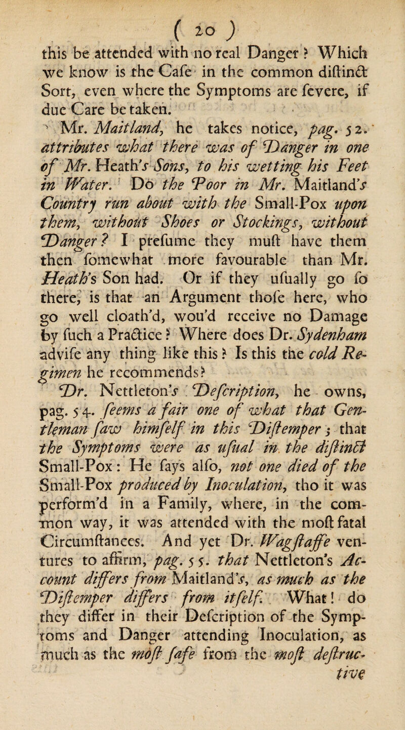 ( ) this be attended with no real Danger > Which we know is the Cafe in the common diftind Sort, even where the Symptoms are fevere, if due Care be taken. ' Mr. Maitland, he takes notice, pag* 52. attributes what there was of 'Danger in one of Mr. Heath r Sons, to his wetting his Feet in Water. Do the Foor in Mr. Maitland’.? Country run about with the Small-Pox upon them, without Shoes or Stockings, without Danger ? I prefume they muft have them then fomewhat more favourable than Mr. Heaths Son had. Or if they ufually go fo there, is that an Argument thole here, who go well cloath’d, wou’d receive no Damage by fuch a Pradice ? Where does Dr. Sydenham advife any thing like this \ Is this the cold Re¬ gimen he recommends* Dr. Nettietonr Defcription, he owns, pag. 5 4. feems a fair one of what that Gen¬ tleman faw himfelf in this Diftemper •> that the Symptoms were as ufual in the diftinlt Small-Pox : He fays alfo, not one died of the Small-Pox produced by Inoculation, tho it was perform'd in a Family, where, in the com¬ mon way, it was attended with the moft fatal Circumftances. And yet Dr. Wagftajfe ven¬ tures to affirm, pag. 5 5. that Nettlcton’s Ac¬ count differs from Maitland*/, as much as the Diftemper differs from itfelf What! do they differ in their Defcription of the Symp¬ toms and Danger attending Inoculation, as much as the moft fafe from the moft deftruc- live