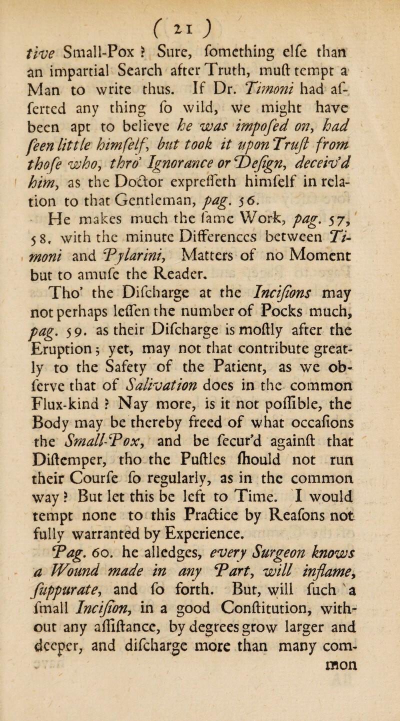 five Small-Pox > Sure, fomething elfe than an impartial Search after Truth, muft tempt a Man to write thus. If Dr. Timoni had af- ferted any thing fo wild, we might have been apt to believe he was impofed on, had feen little himfelf, but took it upon Trujl from thofe who, thro Ignorance or TDefign, deceiv'd him, as the Doctor expreffeth himfelf in rela¬ tion to that Gentleman, pag. 56. He makes much the lame Work, pag. 57, 58, with the minute Differences between 27- moni and Tylarini, Matters of no Moment but to amufe the Reader. Tho’ the Difcharge at the Incijions may not perhaps leffenthe number of Pocks much, pag. 59. as their Difcharge ismoftly after the Eruption, yet, may not that contribute great¬ ly to the Safety of the Patient, as we ob- ferve that of Salivation does in the common Flux-kind ? Nay more, is it not poffible, the Body may be thereby freed of what occafions the Small-Tox, and be fecur’d againft that Diftcmper, tho the Puftles fhould not run their Courfe fo regularly, as in the common way ? But let this be left to Time. I would tempt none to this Pra&ice by Reafons not fully warranted by Experience. i*ag. 60. he alledges, every Surgeon knows a Wound made in any Tart, will inflame, fuppurate, and fo forth. But, will fuch a fmall Incifion, in a good Conftitution, with¬ out any afliftancc, by degrees grow larger and deeper, and difcharge more than many com¬ mon