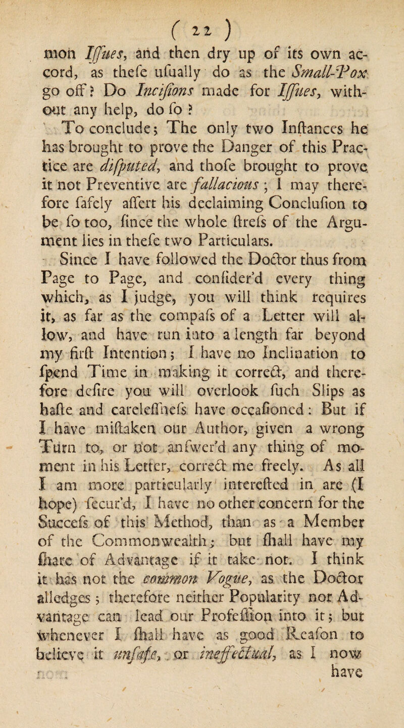 ( 11 ^ moil Ifjues, and then dry up of its own ac¬ cord, as thefe ufually do as the Small-Vox go off? Do Incifions made for IJJiies, with¬ out any help, do fo ? To conclude; The only two Inftances he has brought to prove the Danger of this Prac¬ tice are difputedy and thofe brought to prove, it not Preventive are fallacious ; i may there¬ fore fafely affert his declaiming Conclufion to be fo too, fince the whole ftrefs of the Argu¬ ment lies in thefe two Particulars. Since I have followed the Dodor thus from Page to Page, and conhder’d every thing which, as I judge, you will think requires it, as far as the compafs of a Letter will al¬ low, and have run into a length far beyond my firft Intention 5 I have no Inclination to fpend Time in making it corred, and there¬ fore defire you will overlook fuch Slips as hade and careleffnefs have occafioned: But if I have miftaken our Author, given a wrong Turn to, or riot anfwer’d any thing of mo¬ ment in his Letter, corred me freely. As ail I am more particularly interefted in are (I hope) fecur’d, I have no other concern for the Succefs of this Method, than as a Member of the Commonwealth; but fliall have my fliarc of Advantage if it take not. I think it has not the common Vogue, as the Dodor alledges 5 therefore neither Popularity nor Ad¬ vantage can lead our Profeffion into it 5 but whenever I (hall have as good Reafon to believe it tmfaf.e,, or ineffectual^ as I now r have /