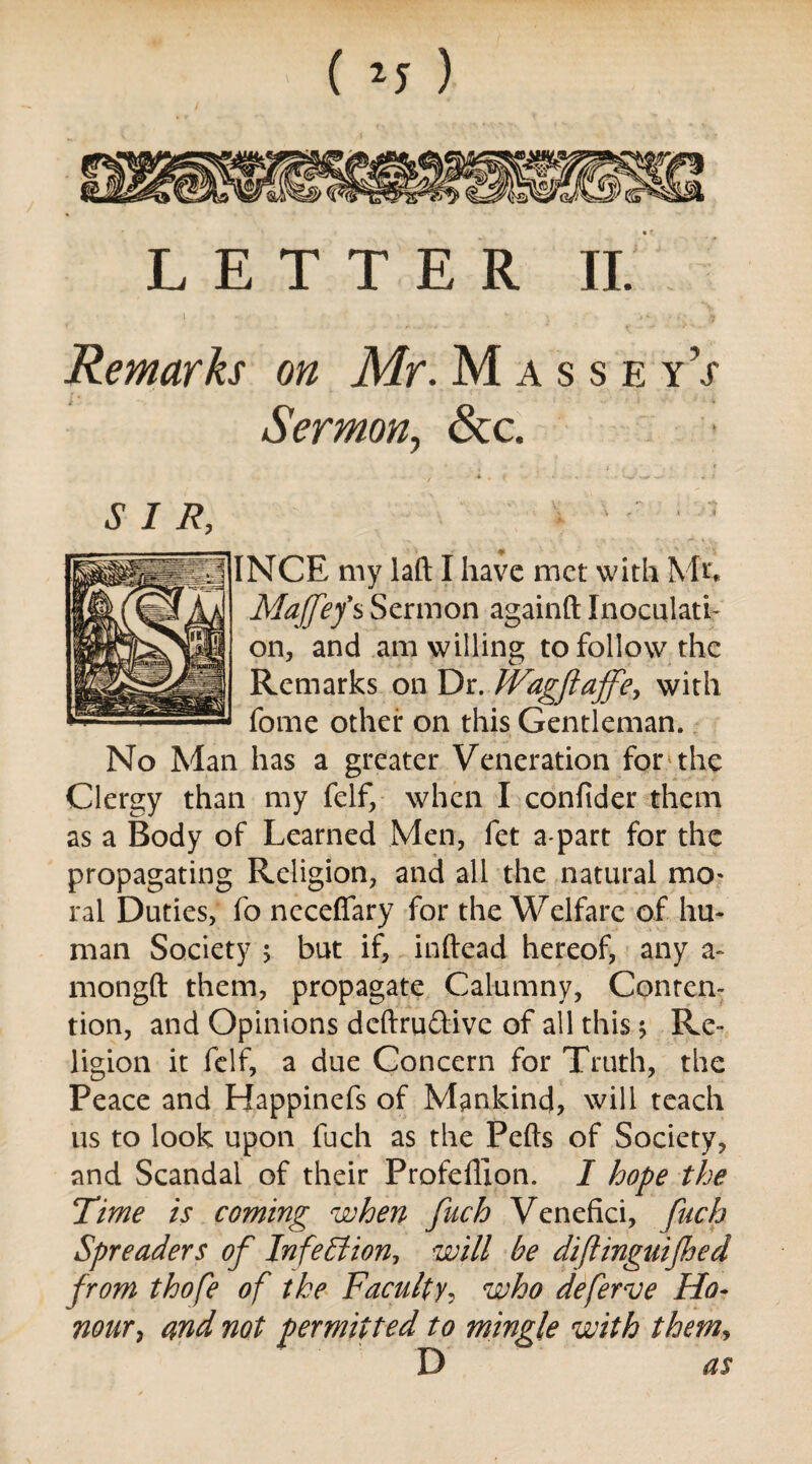 LETTER II. Remarks on Mr. M a s s e yV Sermon, &c. SIR, INCE my laft I have met with Ml Majfef s Sermon againft Inoculati¬ on, and am willing to follow the Remarks on Dr. tVagftaffey with fome other on this Gentleman. No Man has a greater Veneration for the Clergy than my felf, when I confider them as a Body of Learned Men, fet a part for the propagating Religion, and all the natural mo¬ ral Duties, fo neceflary for the Welfare of hu¬ man Society 5 but if, inftead hereof, any a- mongft them, propagate Calumny, Conten¬ tion, and Opinions deftrudtivc of all this; Re¬ ligion it felf, a due Concern for Truth, the Peace and Happinefs of Mankind, will teach us to look upon fuch as the Pelts of Society, and Scandal of their Profeffion. I hope the Time is coming when fuch Venefici, fuch Spreaders of Infection, will be diflinguifhed from thofe of the Faculty, who deferve Ho¬ nour y and not permitted to mingle with them, D as