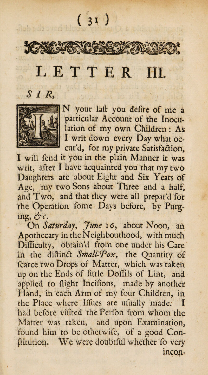 LETTER III. N your laft you defire of me a particular Account of the Inocu¬ lation of my own Children: As I writ down every Day what oc¬ cur^, for my private Satisfaction, I will fend it you in the plain Manner it was writ, after I have acquainted you that my two Daughters are about Eight and Six Years of Age, my two Sons about Three and a half, and Two, and that they were all prepar’d for the Operation fome Days before, by Purg¬ ing, &c. On Saturday, June i <5, about Noon, an Apothecary in the Neighbourhood, with much Difficulty, obtain’d from one under his Care in the diftinft Smallpox, the Quantity of fcarce two Drops of Matter, which was taken up on the Ends of little Doffils of Lint, and applied to (light Incifions, made by another Hand, in each Arm of my four Children, in the Place where Iffues are ufually made. I had before vifited the Perfon from whom the Matter was taken, and upon Examination, found him to be otherwife, of a good Con¬ futation. We were doubtful whether fo very incou-