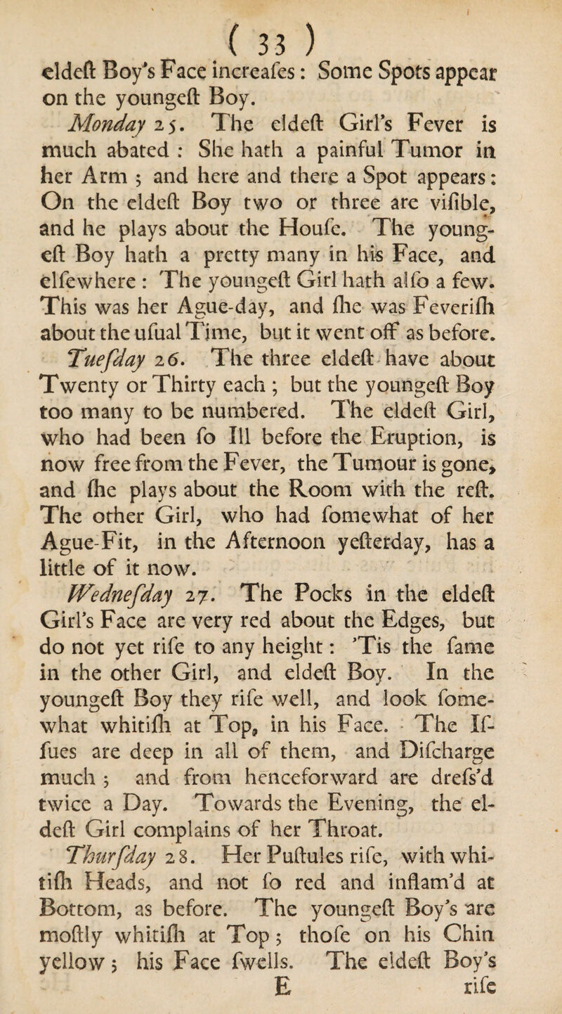 ( 33 ) eldeft Boy's Face increafes: Some Spots appear on the youngeft Boy. Monday 25. The eldeft Girls Fever is much abated : She hath a painful Tumor in her Arm ; and here and there a Spot appears: On the eldeft Boy two or three are vifible, and he plays about the Houfe. The young- eft Boy hath a pretty many in his Face, and elfewhere : The youngeft Girl hath alfo a few. This was her Ague-day, and fhe was Feverifh about the ufual Time, but it went off as before. Tuefday 2 <5. The three eldeft have about Twenty or Thirty each ; but the youngeft Boy too many to be numbered. The eldeft Girl, who had been fo Ill before the Eruption, is now free from the Fever, the Tumour is gone* and fhe plays about the Room with the reft. The other Girl, who had fomewhat of her Ague-Fit, in the Afternoon yefterday, has a little of it now. Wednefday 27. The Pocks in the eldeft Girls Face are very red about the Edges, but do not yet rife to any height: ’Tis the fame in the other Girl, and eldeft Boy. In the youngeft Boy they rife’well, and look fome¬ what whitifh at Top, in his Face. The Xf- fues are deep in all of them, and Difcharge much 3 and from henceforward are drefs’d twice a Day. Towards the Evening, the el¬ deft Girl complains of her Throat. Thurfday 28. Her Puftules rife, withwhi- tifh Heads, and not fo red and inflam’d at Bottom, as before. The youngeft Boy’s are moftly whitilli at Top; thofe on his Chin yellow 5 his Face fwells. The eldeft Boy’s E rife