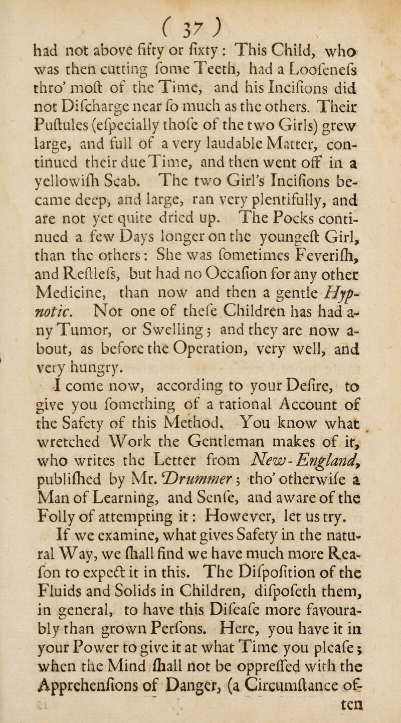 had not above fifty or fixty: This Child, who was then catting fome Teeth, had a Loofenefs thro’ moft of the Time, and his Incifions did not Difcharge near fo much as the others. Their Puftules (efpecially thofe of the two Girls) grew large, and full of a very laudable Matter, con¬ tinued their due Time, and then went off in a yellowifh Scab. The two Girl's Incifions be¬ came deep, and large, ran very plentifully, and are not yet quite dried up. The Pocks conti¬ nued a few Days longer on the youngeft Girl, than the others: She was fometimes Feverifh, and Reftlefs, but had no Occafion for any other Medicine, than now and then a gentle Hyp¬ notic. Not one of thefe Children has had a- ny Tumor, or Swelling 5 and they are now a- bout, as before the Operation, very well, and very hungry. I come now, according to your Defire, to give you fomething of a rational Account of the Safety of this Method. You know what wretched Work the Gentleman makes of it, who writes the Letter from New-Englandy publifhed by Mr. 'Drummer 5 tho5 otherwife a Man of Learning, and Senfe, and aware of the Folly of attempting it: However, let us try. If we examine, what gives Safety in the natm ral Way, we fhall find we have much more Rea- fon to exped it in this. The Difpofition of the Fluids and Solids in Children, difpofeth them, in general, to have this Difeafe more favoura¬ bly than grown Perfons. Here, you have it in your Power to give it at what Time you pleafe; when the Mind fhall not be oppreffed with the Apprehenfions of Danger^ (a Circumftance of¬ ten