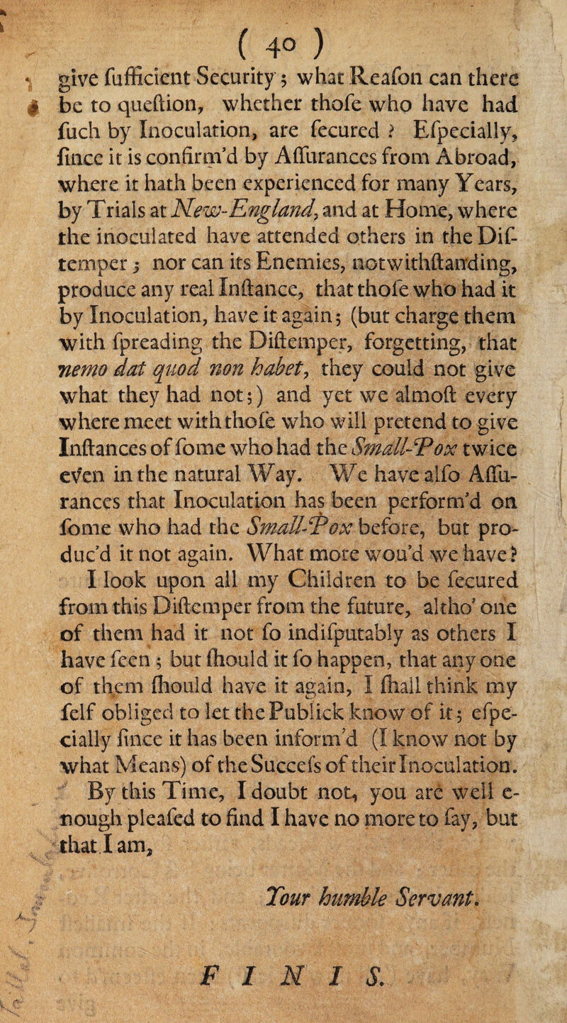 ( 4° ) * give fufficient Security 5 what Reafon can there t be to queftion, whether thofe who have had fuch by Inoculation, are fecured ? Efpecially, fince it is confirm’d by A durances from Abroad, where it hath been experienced for many Years, by Trials at New-England, and at Home, where the inoculated have attended others in the Dif- temper 3 nor can its Enemies, notwithftanding, produce any real Inftance, that thofe who had it by Inoculation, have it again 5 (but charge them with fpreading the Diftemper, forgetting, that nemo dot quod non habet, they could not give what they had not 5) and yet we almoft every where meet with thole who will pretend to give Inftances of fome who had the Small-Pox twice even in the natural Way. We have alfo Affii- ranccs that Inoculation has been perform’d on fome who had the Small-Pox before, but pro¬ duc’d it not again. What more wan’d we have i I look upon ail any Children to be fecured from this Diftemper from the future, altho* one of them had it not fo indifputably as others I have feen ; but ftiould it fo happen, that anyone of them fliould have it again, I lhall think my felf obliged to let thePublkk know of it 5 efpe- cially fince it has been inform'd (I know not by what Means) of the Succefs of their Inoculation. By this Time, I doubt not, you are well c- nough pleafed to find I have no more to fay, but that I am. Tout humble Servant. F I N I S.