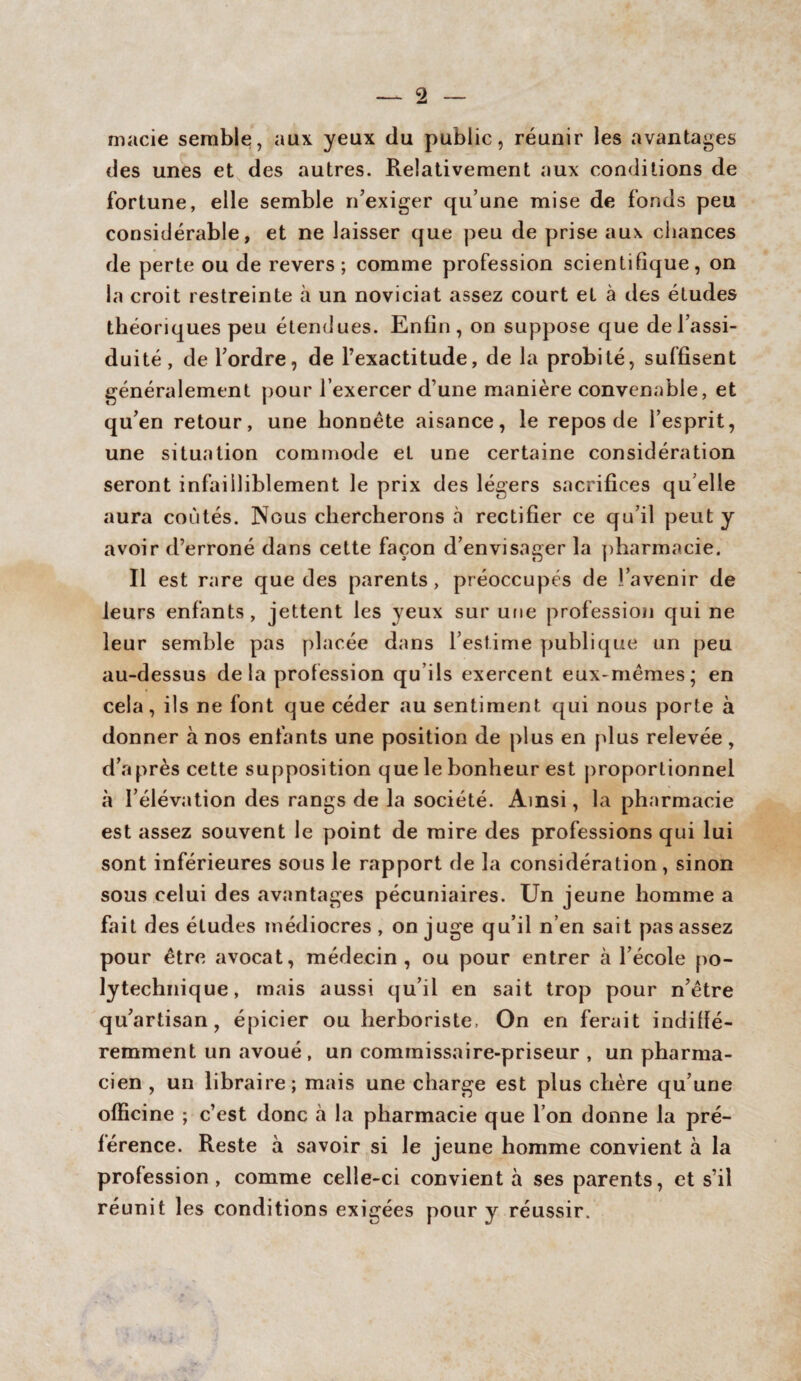 macie semble, aux yeux du public, réunir les avantages des unes et des autres. Relativement aux conditions de fortune, elle semble n’exiger qu’une mise de fonds peu considérable, et ne laisser que peu de prise aux chances de perte ou de revers; comme profession scientifique, on la croit restreinte à un noviciat assez court et à des études théoriques peu étendues. Enfin, on suppose que de l’assi¬ duité, de l’ordre, de l’exactitude, de la probité, suffisent généralement pour l’exercer d’une manière convenable, et qu’en retour, une honnête aisance, le repos de l’esprit, une situation commode et une certaine considération seront infailliblement le prix des légers sacrifices qu elle aura coûtés. Nous chercherons à rectifier ce qu’il peut y avoir d’erroné dans cette façon d’envisager la pharmacie. Il est rare que des parents, préoccupés de l’avenir de leurs enfants, jettent les yeux sur une profession qui ne leur semble pas placée dans l’estime publique un peu au-dessus delà profession qu ils exercent eux-mêmes; en cela, ils ne font que céder au sentiment qui nous porte à donner à nos enfants une position de plus en plus relevée, d’après cette supposition que le bonheur est proportionnel à l’élévation des rangs de la société. Ainsi, la pharmacie est assez souvent le point de mire des professions qui lui sont inférieures sous le rapport de la considération , sinon sous celui des avantages pécuniaires. Un jeune homme a fait des éludes médiocres , on juge qu’il n’en sait pas assez pour être avocat, médecin, ou pour entrer à l’école po¬ lytechnique, mais aussi qu’il en sait trop pour n’être qu’artisan, épicier ou herboriste. On en ferait indiffé¬ remment un avoué, un commissaire-priseur , un pharma¬ cien , un libraire; mais une charge est plus chère qu’une officine ; c’est donc à la pharmacie que l’on donne la pré¬ férence. Reste à savoir si le jeune homme convient à la profession , comme celle-ci convient à ses parents, et s’il réunit les conditions exigées pour y réussir.