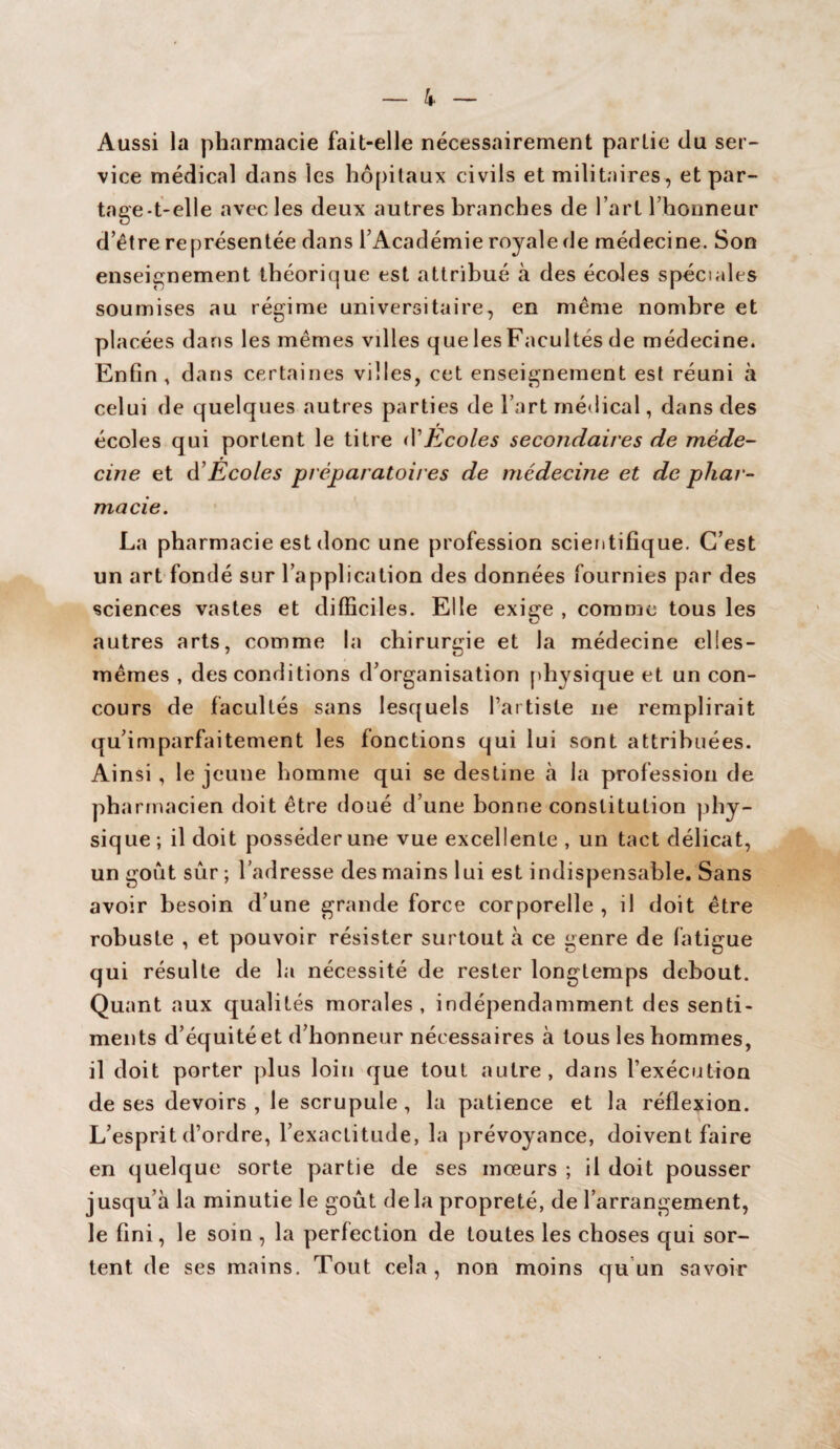 Aussi la pharmacie fait-elle nécessairement partie du ser¬ vice médical dans les hôpitaux civils et militaires, et par¬ tage-t-elle avec les deux autres branches de l’art l’honneur d’être représentée dans l’Académie royale de médecine. Son enseignement théorique est attribué à des écoles spéciales soumises au régime universitaire, en même nombre et placées dans les mêmes vdles que les Facultés de médecine. Enfin, dans certaines villes, cet enseignement est réuni à celui de quelques autres parties de l’art médical, dans des écoles qui portent le titre d1 Ecoles secondaires de méde¬ cine et d’Ecoles préparatoires de médecine et de phar¬ macie. La pharmacie est donc une profession scientifique. C’est un art fondé sur l’application des données fournies par des sciences vastes et difficiles. Elle exige , comme tous les autres arts, comme la chirurgie et la médecine elies- mêmes , des conditions d’organisation physique et un con¬ cours de facultés sans lesquels l’artiste ne remplirait qu’imparfaitement les fonctions qui lui sont attribuées. Ainsi , le jeune homme qui se destine à la profession de pharmacien doit être doué d’une bonne constitution phy¬ sique; il doit posséder une vue excellente , un tact délicat, un goût sûr ; l’adresse des mains lui est indispensable. Sans avoir besoin d’une grande force corporelle , il doit être robuste , et pouvoir résister surtout à ce genre de fatigue qui résulte de la nécessité de rester longtemps debout. Quant aux qualités morales, indépendamment des senti¬ ments d’équité et d’honneur nécessaires à tous les hommes, il doit porter plus loin que tout autre, dans l’exécution de ses devoirs , le scrupule , la patience et la réflexion. L’esprit d’ordre, l’exactitude, la prévoyance, doivent faire en quelque sorte partie de ses mœurs ; il doit pousser jusqu’à la minutie le goût delà propreté, de l’arrangement, le fini, le soin , la perfection de toutes les choses qui sor¬ tent de ses mains. Tout cela, non moins qu un savoir