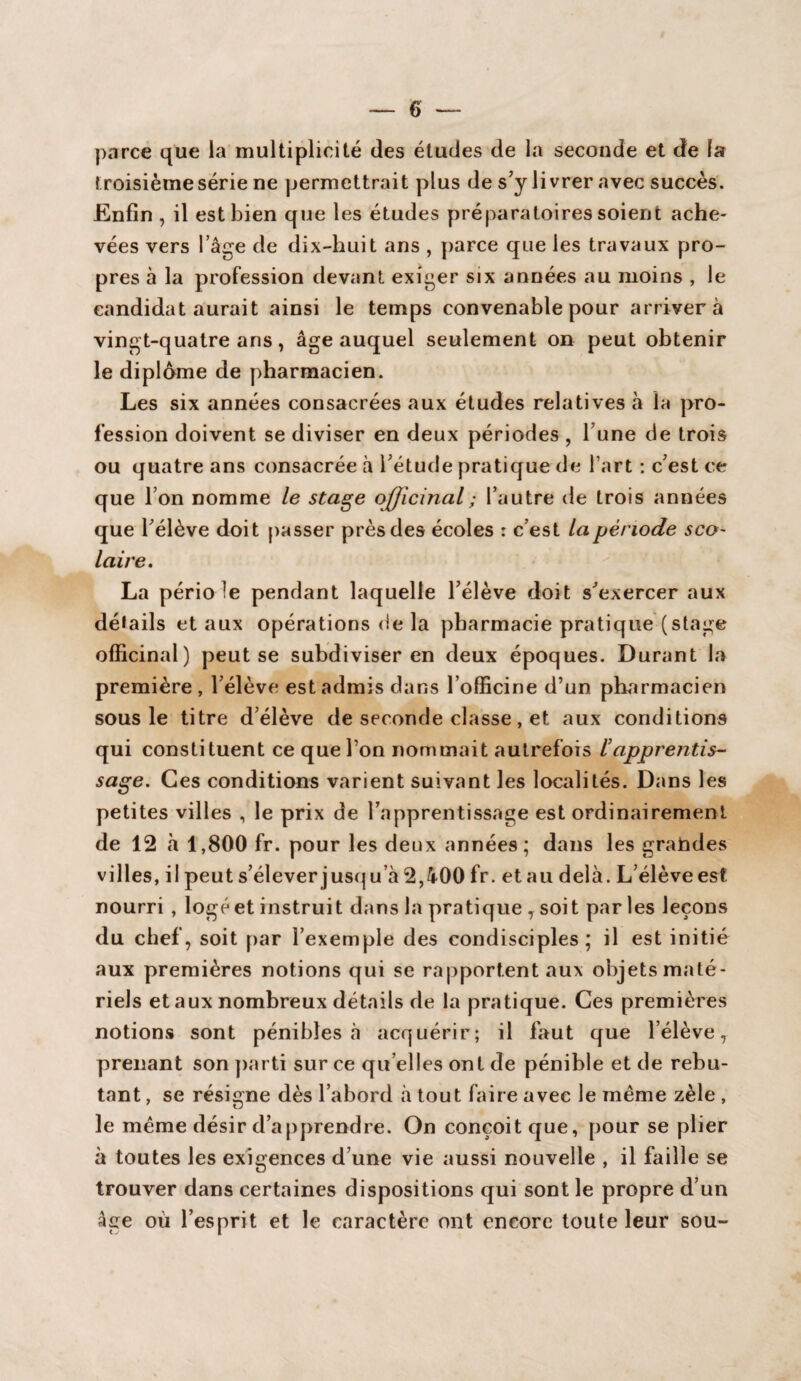 parce que la multiplicité des études de la seconde et de la troisièmesérie ne permettrait plus de s’y livrer avec succès. Enfin , il est bien que les études préparatoires soient ache¬ vées vers l’âge de dix-huit ans , parce que les travaux pro¬ pres à la profession devant exiger six années au moins , le candidat aurait ainsi le temps convenable pour arrivera vingt-quatre ans, âge auquel seulement on peut obtenir le diplôme de pharmacien. Les six années consacrées aux études relatives à la pro¬ fession doivent se diviser en deux périodes , l’une de trois ou quatre ans consacrée à l’étude pratique de l’art : c’est ce que l’on nomme le stage officinal ; l’autre de trois années que l’élève doit passer près des écoles : c’est la période sco¬ laire. La pério le pendant laquelle l’élève doit s’exercer aux détails et aux opérations de la pharmacie pratique (stage officinal) peut se subdiviser en deux époques. Durant la première , l’élève est admis dans l’officine d’un pharmacien sous le titre d’élève de seconde classe, et aux conditions qui constituent ce que l’on nommait autrefois iapprentis¬ sage. Ces conditions varient suivant les localités. Dans les petites villes , le prix de l’apprentissage est ordinairement de 12 à 1,800 fr. pour les deux années; dans les grahdes villes, il peut s’élever jusqu’à 2,400 fr. et au delà. L’élève est nourri , logé et instruit dans la pratique , soit par les leçons du chef, soit par l’exemple des condisciples; il est initié aux premières notions qui se rapportent aux objets maté¬ riels et aux nombreux détails de la pratique. Ces premières notions sont pénibles à acquérir; il faut que l’élève, prenant son parti sur ce qu elles ont de pénible et de rebu¬ tant , se résigne dès l’abord à tout faire avec le même zèle , le même désir d’apprendre. On conçoit que, pour se plier à toutes les exigences d’une vie aussi nouvelle , il faille se trouver dans certaines dispositions qui sont le propre d’un âge où l’esprit et le caractère ont encore toute leur sou-