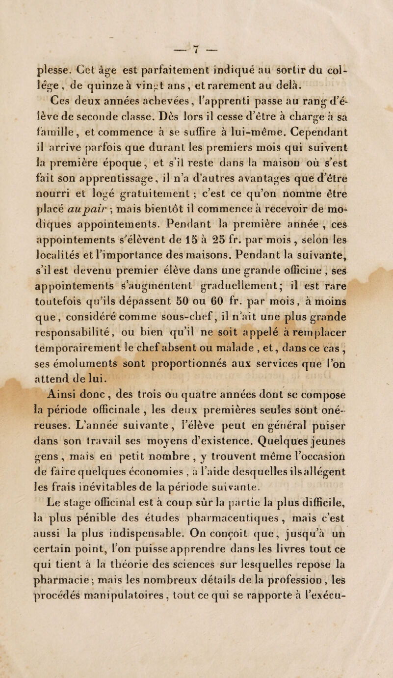 plesse. Cet âge est parfaitement indiqué au sortir du col¬ lège, de quinze à vingt ans, et rarement au delà. Ces deux années achevées, l’apprenti passe au rang d’é¬ lève de seconde classe. Dès lors il cesse d’être à charge à sa famille, et commence à se suffire à lui-même. Cependant il arrive parfois que durant les premiers mois qui suivent la première époque, et s’il reste dans la maison où s’est fait son apprentissage, il n’a dautres avantages que d’être nourri et logé gratuitement ; c’est ce qu’on nomme être placé au pair ; mais bientôt il commence à recevoir de mo¬ diques appointements. Pendant la première année , ces appointements s’élèvent de 15 à 25 fr. par mois , selon les localités et l’importance des maisons. Pendant la suivante, s’il est devenu premier élève dans une grande officine , ses appointements s’augmentent graduellement; il est rare toutefois qu’ils dépassent 50 ou 60 fr. par mois, à moins que, considéré comme sous-chef, il n’ait une plus grande responsabilité, ou bien qu’il ne soit appelé à remplacer temporairement le chef absent ou malade , et, dans ce cas , ses émoluments sont proportionnés aux services que l’on attend de lui. ✓ Ainsi donc , des trois ou quatre années dont se compose la période officinale , les deux premières seules sont oné¬ reuses. L’année suivante , l’élève peut en général puiser dans son travail ses moyens d’existence. Quelques jeunes gens , mais en petit nombre , y trouvent même l’occasion de faire quelques économies , à l’aide desquelles ils allègent les frais inévitables de la période suivante. Le stage officinal est à coup sûr la partie la plus difficile, la plus pénible des études pharmaceutiques , mais c’est aussi la plus indispensable. On conçoit que, jusqu’à un certain point, l’on puisse apprendre dans les livres tout ce qui tient à la théorie des sciences sur lesquelles repose la pharmacie ; mais les nombreux détails de la profession , les procédés manipulatoires, tout ce qui se rapporte à l’exécu-