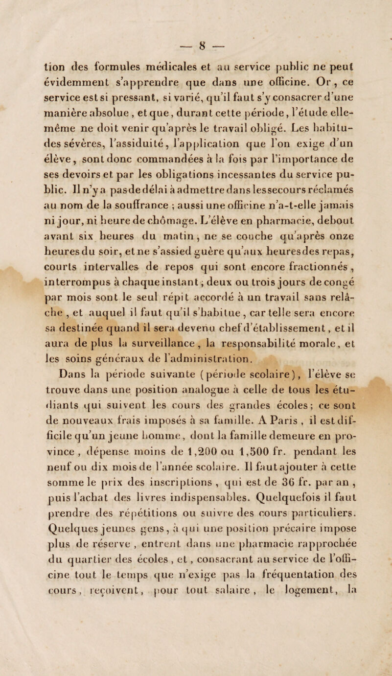 lion des formules médicales et au service public ne peut évidemment s’apprendre que dans une officine. Or , ce service est si pressant, si varié, qu’il faut s’y consacrer d’une manière absolue , et que, durant cette période, l’élude elle- même ne doit venir qu’après le travail obligé. Les habitu¬ des sévères, l’assiduité, l’application que l’on exige d’un élève, sont donc commandées à la fois par l’importance de ses devoirs et par les obligations incessantes du service pu¬ blic. Il n’y a pasde délai à admettre dans lessecours réclamés au nom de la souffrance ; aussi une officine n’a-t-elle jamais ni jour, ni heure de chômage. L’élève en pharmacie, debout avant six heures du matin, ne se couche qu’après onze heures du soir, et ne s’assied guère qu’aux heuresdes repas, courts intervalles de repos qui sont encore fractionnés , interrompus à chaque instant, deux ou trois jours de congé par mois sont le seul répit accordé à un travail sans relâ¬ che , et auquel il faut qu’il s habitue, car telle sera encore sa destinée quand il sera devenu chef d’établissement, et il aura déplus la surveillance, la responsabilité morale, et les soins généraux de l’administration. Dans la période suivante ( période scolaire ), l’élève se trouve dans une position analogue à celle de tous les étu¬ diants qui suivent les cours des grandes écoles; ce sont de nouveaux frais imposés à sa famille. A Paris , il est dif¬ ficile qu’un jeune homme, dont la famille demeure en pro¬ vince , dépense moins de 1,200 ou 1,500 fr. pendant les neuf ou dix mois de l’année scolaire. Il faut ajouter à cette somme le prix des inscriptions , qui est de 36 fr. par an , puis l’achat des livres indispensables. Quelquefois il faut prendre des répétitions ou suivre des cours particuliers. Quelques jeunes gens, à qui une position précaire impose plus de réserve , entrent dans une pharmacie rapprochée du quartier des écoles , et, consacrant au service de l’offi¬ cine tout le temps que n’exige pas la fréquentation des cours, reçoivent, pour tout salaire, le logement, la