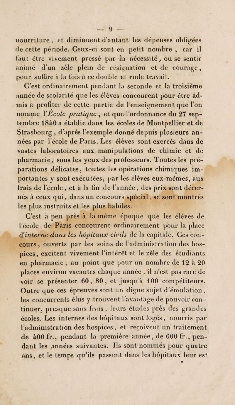 nourriture, et diminuent d’au tant les dépenses obligées de cette période. Ceux-ci sont en petit nombre , car il faut être vivement pressé par la nécessité,, ou se sentir animé d’un zèle plein de résignation et de courage, pour suffire à la fois à ce double et rude travail. C’est ordinairement pendant la seconde et la troisième année de scolarité que les élèves concourent pour être ad¬ mis à profiter de cette partie de l’enseignement que l’on nomme Y Ecole pratique , et que l’ordonnance du 27 sep¬ tembre 1840 a établie dans les écoles de Montpellier et de Strasbourg, d’après l’exemple donné depuis plusieurs an¬ nées par l’école de Paris. Les élèves sont exercés dans de vastes laboratoires aux manipulations de chimie et de pharmacie, sous les yeux des professeurs. Toutes les pré¬ parations délicates, toutes les opérations chimiques im¬ portantes y sont exécutées, par les élèves eux-mêmes, aux frais de l école , et à la fin de l’année , des prix sont décer¬ nés à ceux qui, dans un concours spécial, se sont montrés les plus instruits et les plus habiles. C’est à peu près à la même époque que les élèves de l’école de Paris concourent ordinairement pour la place d'interne dans les hôpitaux civils de la capitale. Ces con¬ cours , ouverts par les soins de l’administration des hos¬ pices, excitent vivement l’intérêt et le zèle des étudiants en pharmacie , au point que pour un nombre de 12 à 20 places environ vacantes chaque année , il n’est pas rare de voir se présenter 60, 80, et jusqu à 100 compétiteurs. Outre que ces épreuves sont un digne sujet d’émulation , les concurrents élus y trouvent l’avantage de pouvoir con¬ tinuer, presque sans frais , leurs études près des grandes écoles. Les internes des hôpitaux sont logés , nourris par l’administration des hospices, et reçoivent un traitement de 400 fr., pendant la première année, de 600 fr., pen¬ dant les années suivantes. Ils sont nommés pour quatre ans, et le temps qu’ils passent dans les hôpitaux leur est
